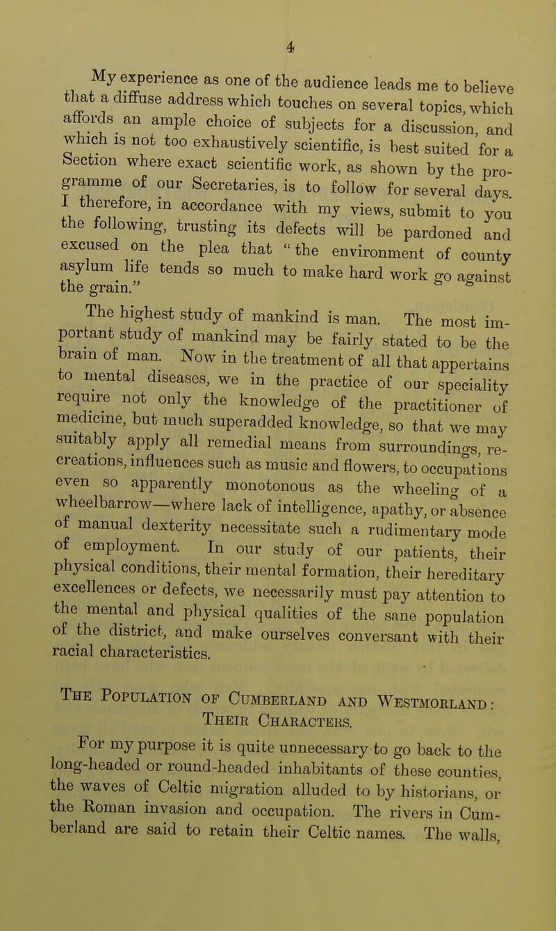 My experience as one of the audience leads me to believe that a diffuse address which touches on several topics which afford^ an ample choice of subjects for a discussion, and which is not too exhaustively scientific, is best suited for a bection where exact scientific work, as shown by the pro- gramme of our Secretaries, is to follow for several days 1 therefore, m accordance with my views, submit to you the following, trusting its defects will be pardoned and excused on the plea that «the environment of county asylum life tends so much to make hard work go against the gram. & & The highest study of mankind is man. The most im- portant study of mankind may be fairly stated to be the brain of man. Now in the treatment of all that appertains to mental diseases, we in the practice of our speciality require not only the knowledge of the practitioner of medicine, but much superadded knowledge, so that we may suitably apply all remedial means from surrounding re- creations, influences such as music and flowers, to occupations even so apparently monotonous as the wheeling of a wheelbarrow—where lack of intelligence, apathy, or absence of manual dexterity necessitate such a rudimentary mode of employment. In our study of our patients, their physical conditions, their mental formation, their hereditary excellences or defects, we necessarily must pay attention to the mental and physical qualities of the sane population of the district, and make ourselves conversant with their racial characteristics. The Population of Cumberland and Westmorland.- Their Characters. For my purpose it is quite unnecessary to go back to the long-headed or round-headed inhabitants of these counties, the waves of Celtic migration alluded to by historians, or the Eoman invasion and occupation. The rivers in Cum- berland are said to retain their Celtic names. The walls,