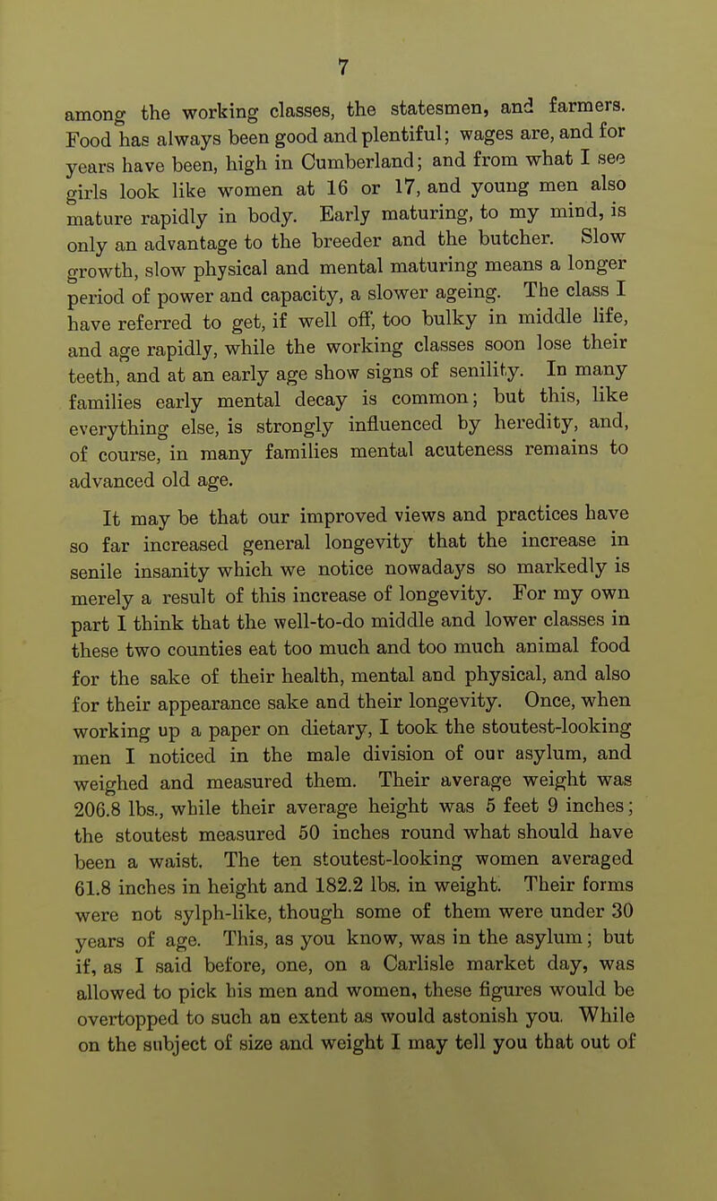 among the working classes, the statesmen, and farmers. Food has always been good and plentiful; wages are, and for years have been, high in Cumberland; and from what I see girls look like women at 16 or 17, and young men also mature rapidly in body. Early maturing, to my mind, is only an advantage to the breeder and the butcher. Slow growth, slow physical and mental maturing means a longer period of power and capacity, a slower ageing. The class I have referred to get, if well off, too bulky in middle life, and age rapidly, while the working classes soon lose their teeth, and at an early age show signs of senility. In many families early mental decay is common; but this, like everything else, is strongly influenced by heredity, and, of course, in many families mental acuteness remains to advanced old age. It may be that our improved views and practices have so far increased general longevity that the increase in senile insanity which we notice nowadays so markedly is merely a result of this increase of longevity. For my own part I think that the well-to-do middle and lower classes in these two counties eat too much and too much animal food for the sake of their health, mental and physical, and also for their appearance sake and their longevity. Once, when working up a paper on dietary, I took the stoutest-looking men I noticed in the male division of our asylum, and weighed and measured them. Their average weight was 206.8 lbs., while their average height was 5 feet 9 inches; the stoutest measured 50 inches round what should have been a waist. The ten stoutest-looking women averaged 6L8 inches in height and 182.2 lbs. in weight. Their forms were not sylph-like, though some of them were under 30 years of age. This, as you know, was in the asylum; but if, as I said before, one, on a Carlisle market day, was allowed to pick his men and women, these figures would be overtopped to such an extent as would astonish you. While on the subject of size and weight I may tell you that out of