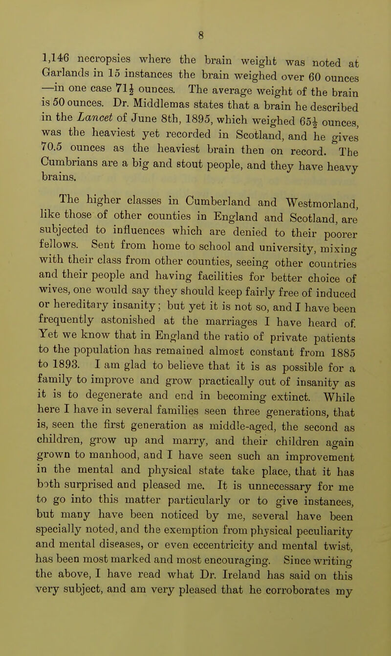 1,146 necropsies where the brain weight was noted at Garlands in 15 instances the brain weighed over 60 ounces —in one case 7l£ ounces. The average weight of the brain is 50 ounces. Dr. Middlemas states that a brain he described in the Lancet of June 8th, 1895, which weighed 65| ounces, was the heaviest yet recorded in Scotland, and he gives 70.5 ounces as the heaviest brain then on record. The Cumbrians are a big and stout people, and they have heavy brains. The higher classes in Cumberland and Westmorland, like those of other counties in England and Scotland, are' subjected to influences which are denied to their poorer fellows. Sent from home to school and university, mixing with their class from other counties, seeing other countries and their people and having facilities for better choice of wives, one would say they should keep fairly free of induced or hereditary insanity; but yet it is not so, and I have been frequently astonished at the marriages I have heard of. Yet we know that in England the ratio of private patients to the population has remained almost constant from 1885 to 1893. I am glad to believe that it is as possible for a family to improve and grow practically out of insanity as it is to degenerate and end in becoming extinct. While here I have in several families seen three generations, that is, seen the first generation as middle-aged, the second as children, grow up and marry, and their children again grown to manhood, and I have seen such an improvement in the mental and physical state take place, that it has both surprised and pleased me. It is unnecessary for me to go into this matter particularly or to give instances, but many have been noticed by me, several have been specially noted, and the exemption from physical peculiarity and mental diseases, or even eccentricity and mental twist, has been most marked and most encouraging. Since writing the above, I have read what Dr. Ireland has said on this very subject, and am very pleased that he corroborates my