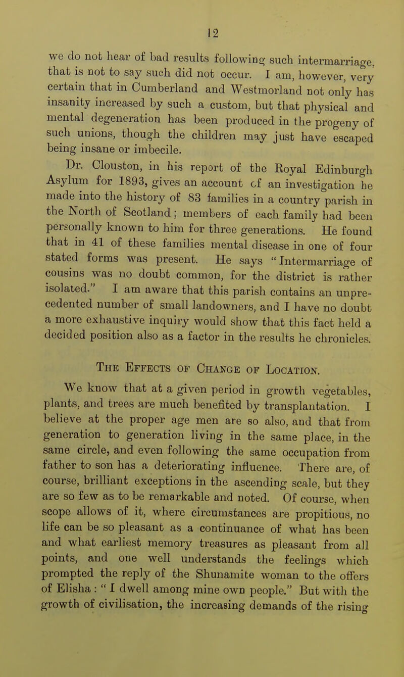 we do not hear of bad results following such intermarriage, that is not to say such did not occur. I am, however, very certain that in Cumberland and Westmorland not only has insanity increased by such a custom, but that physical and mental degeneration has been produced in the progeny of such unions, though the children may just have escaped being insane or imbecile. Dr. Clouston, in his report of the Royal Edinburgh Asylum for 1893, gives an account of an investigation he made into the history of 83 families in a country parish in the North of Scotland; members of each family had been personally known to him for three generations. He found that in 41 of these families mental disease in one of four stated forms was present. He says Intermarriage of cousins was no doubt common, for the district is rather isolated. I am aware that this parish contains an unpre- cedented number of small landowners, and I have no doubt a more exhaustive inquiry would show that this fact held a decided position also as a factor in the results he chronicles. The Effects of Change of Location. We know that at a given period in growth vegetables, plants, and trees are much benefited by transplantation. I believe at the proper age men are so also, and that from generation to generation living in the same place, in the same circle, and even following the same occupation from father to son has a deteriorating influence. There are, of course, brilliant exceptions in the ascending scale, but they are so few as to be remarkable and noted. Of course, when scope allows of it, where circumstances are propitious, no life can be so pleasant as a continuance of what has been and what earliest memory treasures as pleasant from all points, and one well understands the feelings which prompted the reply of the Shunamite woman to the offers of Elisha :  I dwell among mine own people. But with the growth of civilisation, the increasing demands of the rising