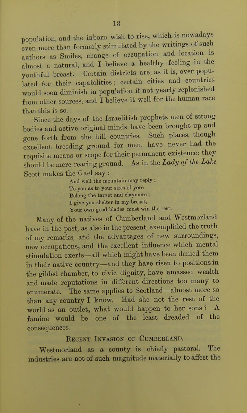 population, and the inborn wish to rise, which is nowadays even more than formerly stimulated by the writings of such authors as Smiles, change of occupation and location is almost a natural, and I believe a healthy feeling in the youthful breast. Certain districts are, as it is, over popu- lated for their capabilities; certain cities and countries would soon diminish in population if not yearly replenished fiom other sources, and I believe it well for the human race that this is so. Since the days of the Israelitish prophets men of strong bodies and active original minds have been brought up and gone forth from the hill countries. Such places, though excellent breeding ground for men, have never had the requisite means or scope for their permanent existence: they should be mere rearing ground. As in the Lady of the Lake Scott makes the Gael say : And well the mountain may reply : To you as to your sires of yore Belong the target and claymore ; I give you shelter in my breast, Your own good blades must win the rest. Many of the natives of Cumberland and Westmorland have in the past, as also in the present., exemplified the truth of my remarks, and the advantages of new surroundings, new occupations, and the excellent influence which mental stimulation exerts—all which might have been denied them in their native country—and they have risen to positions in the gilded chamber, to civic dignity, have amassed wealth and made reputations in different directions too many to enumerate. The same applies to Scotland—almost more so than any country I know. Had she not the rest of the world as an outlet, what would happen to her sons ? A famine would be one of the least dreaded of the consequences. Kecent Invasion of Cumberland. Westmorland as a county is chiefly pastoral. The industries are not of such magnitude materially to affect the