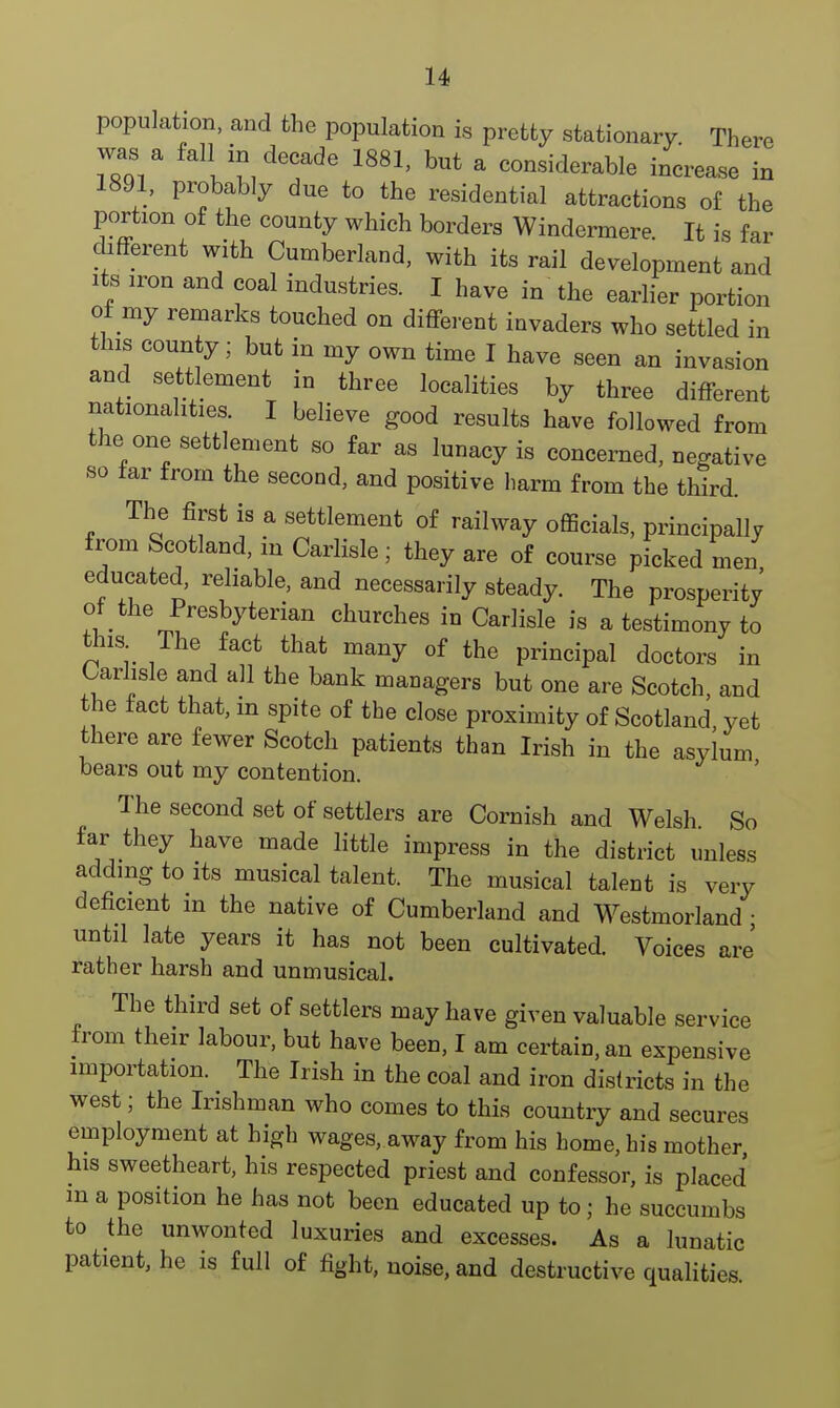 population, and the population is pretty stationary There 7Z& fall^° decade 1881, but a considerable increase in 1891, probably due to the residential attractions of the portion of the county which borders Windermere It is far different with Cumberland, with its rail development and its iron and coal industries. I have in the earlier portion of my remarks touched on different invaders who settled in this county; but in my own time I have seen an invasion and settlement in three localities by three different nationalities. I believe good results have followed from the one settlement so far as lunacy is concerned, negative so far from the second, and positive harm from the third. The first is a settlement of railway officials, principally from Scotland, in Carlisle; they are of course picked men educated, reliable, and necessarily steady. The prosperity of the Presbyterian churches in Carlisle is a testimony to tins The fact that many of the principal doctors in Carlisle and all the bank managers but one are Scotch, and the fact that, in spite of the close proximity of Scotland yet there are fewer Scotch patients than Irish in the asylum bears out my contention. The second set of settlers are Cornish and Welsh So far they have made little impress in the district unless adding to its musical talent. The musical talent is very deficient in the native of Cumberland and Westmorland • until late years it has not been cultivated. Voices are' rather harsh and unmusical. The third set of settlers may have given valuable service from their labour, but have been, I am certain, an expensive importation. The Irish in the coal and iron districts in the west; the Irishman who comes to this country and secures employment at high wages, away from his home, his mother his sweetheart, his respected priest and confessor, is placed m a position he has not been educated up to; he succumbs to the unwonted luxuries and excesses. As a lunatic patient, he is full of fight, noise, and destructive qualities