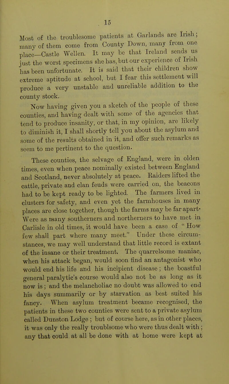 Most of the troublesome patients at Garlands are Irish; many of them come from County Down, many from one place—Castle Wellen. It may be that Ireland sends us just the worst specimens she has, but our experience of Irish has been unfortunate. It is said that their children show extreme aptitude at school, but I fear this settlement will produce a* very unstable and unreliable addition to the county stock. Now having given you a sketch of the people of these counties, and having dealt with some of the agencies that tend to produce insanity, or that, in my opinion, are likely to diminish it, I shall shortly tell you about the asylum and some of the results obtained in it, and offer such remarks as seem to me pertinent to the question. These counties, the selvage of England, were in olden times, even when peace nominally existed between England and Scotland, never absolutely at peace. Raiders lifted the cattle, private and clan feuds were carried on, the beacons had to be kept ready to be lighted. The farmers lived in clusters for safety, and even yet the farmhouses in many places are close together, though the farms may be far apart- Were as many southerners and northerners to have met in Carlisle in old times, it would have been a case of  How few shall part where many meet. Under these circum- stances, we may well understand that little record is extant of the insane or their treatment. The quarrelsome maniac, when his attack began, would soon find an antagonist who would end his life and his incipient disease; the boastful general paralytic's course would also not be as long as it now is ; and the melancholiac no doubt was allowed to end his days summarily or by starvation as best suited his fancy. When asylum treatment became recognised, the patients in these two counties were sent to a private asylum called Dunston Lodge ; but of course here, as in other places, it was only the really troublsome who were thus dealt with; any that could at all be done with at home were kept at