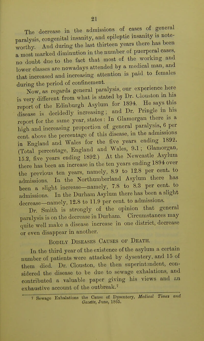 The decrease in the admissions of cases of general paralysis, congenital insanity, and epileptic insanity is note- worthy. And during the last thirteen years there has been a most marked diminution in the number of puerperal cases no doubt due to the fact that most of the working and lower classes are nowadays attended by a medical man, and that increased and increasing attention is paid to females durino- the period of confinement. Now, as regards general paralysis, our experience here is very different from what is stated by Dr. Uouston in his report of the Edinburgh Asylum for 1894 He says this disease is decidedly increasing; and Dr. Pringle in his report for the same year, states : In Glamorgan there is a hi*h and increasing proportion of general paralysis, 6 per cent above the percentage of this disease, in the admissions in England and Wales for the five years ending 1892. (TotarPercentage, England and Wales, 9.1; Glamorgan, 15 2 five years ending 1892.) At the Newcastle Asylum there has been an increase in the ten years ending 1894 over the previous ten years, namely, 8.9 to 12.8 per cent, to admissions. In the Northumberland Asylum there has been a slight increase—namely, 7.8 to 8.3 per cent, to admissions. In the Durham Asylum there has been a slight decrease-namely, 12.8 to 11.9 per cent, to admissions. Dr. Smith is strongly of the opinion that general paralysis is on the decrease in Durham. Circumstances may quite well make a disease increase in one district, decrease or even disappear in another. Bodily Diseases Causes of Death. In the third year of the existence of the asylum a certain number of patients were attacked by dysentery, and 15 of them died. Dr. Clouston, the then superintandent, con- sidered the disease to be due to sewage exhalations, and contributed a valuable paper giving his views and an exhaustive account of the outbreak.7 7 Sewage Exhalations the Cause of Dysentery, Medical Times and Gazette, June, 1865.