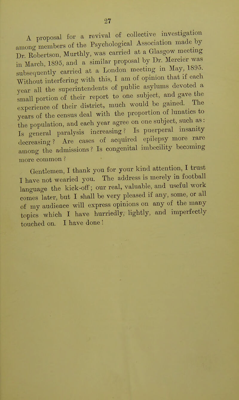 A proposal for a revival of collective investigation amon/members of the Psychological Association made by Dr Robertson, Murthly, was carried at a Glasgow meeting in March, 1395, and a similar proposal by Dr. Mercier was subsequently carried at a London meeting m May 189o. Without interfering with this, I am of opinion that if each year all the superintendents of public asylums devoted a small portion of their report to one subject, and gave the experience of their district, much would be gained. I he years of the census deal with the proportion of lunatics to the population, and each year agree on one subject, such as: Is o-eneral paralysis increasing? Is puerperal insanity decreasing ? Are cases of acquired epilepsy more rare among the admissions? Is congenital imbecility becoming more common ? Gentlemen, I thank you for your kind attention, I trust I have not wearied you. The address is merely in football language the kick-off; our real, valuable, and useful work comes later, but I shall be very pleased if any, some, or all of my audience will express opinions on any of the many topics which I have hurriedly, lightly, and imperfectly touched on. I have done!