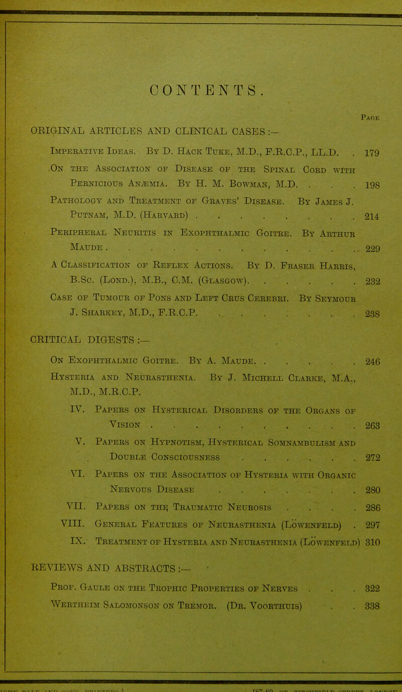 CONTENTS Page ORIGINAL ARTICLES AND CLINICAL CASES :- Imperative Ideas. By D. Hack Tuke, M.D., F.R.C.P., LL.D. . 179 On the Association of Disease of the Spinal Cobd with Pernicious Anemia. By H. M. Bowman, M.D. . . . 198 Pathology and Treatment of Graves' Disease. By James J. Putnam, M.D. (Harvard) 214 Peripheral Neuritis in Exophthalmic Goitre. By Arthur Maude . • .  . 229 A Classification of Reflex Actions. By D. Praser Harris, B.Sc (Lond.), M.B., CM. (Glasgow) 232 Case of Tumour of Pons and Left Crus Cerebri. By Seymour J. Sharkey, M.D., F.R.C.P. 238 CRITICAL DIGESTS :— On Exophthalmic Goitre. By A. Maude 246 Hysteria and Neurasthenia. By J. Michell Clarke, M.A., M.D., M.R.C.P. IV. Papers on Hysterical Disorders of the Organs of Vision 263 V. Papers on Hypnotism, Hysterical Somnambulism and Double Consciousness 272 VI. Papers on the Association of Hysteria with Organic Nervous Disease 280 VII. Papers on the Traumatic Neurosis .... 286 VIII. General Features of Neurasthenia (Lowenfeld) . 297 IX. Treatment of Hysteria and Neurasthenia (Lowenfeld) 310 REVIEWS AND ABSTRACTS :— ' Prof. Gaule on the Trophic Properties of Nerves . . . 322 Wertheim Salomonson on Tremor. (Dr. Voorthuis) . 338