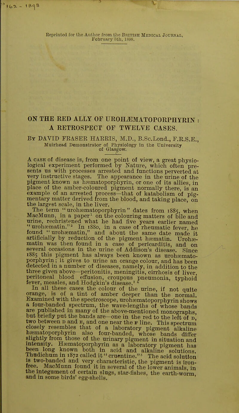 Reprinted for the Author from the British Medical Journal, February 3th, 1898. ON THE EED ALLY OF UROHJEMATOPORPHYRIN : A RETROSPECT OF TWELVE CASES. By DAVID FEA.SER HAERIS, M.D., B.Sc.Lond., F.R.S.E., Muirhead Demonstrator of Physiology in the University of Glasgow. A case of disease is, from one point of view, a great physio- logical experiment performed by Nature, which often pre- sents us with processes arrested and functions perverted at very instructive stages. The appearance in the urine of the pigment known as haematoporphyrin, or one of its allies, in place of the amber-coloured pigment normally there, is an example of an arrested process—that of katabolism of pig- mentary matter derived from the blood, and taking place, on the largest scale, in the liver. The term  urohaematoporphyrin  dates from 1885, when MacMunn, in a paper1 on the colouring matters of bile and urine, rechristened what he had five years earlier named  urohaematin.2 In 1880, in a case of rheumatic fever, he found  urohaematin, and about the same date made it artificially by reduction of the pigment haematin. TTrohae- matin was then found in a case of pericarditis, and on several occasions in the urine of Addison's disease. Since 1885 this pigment has always been known as urohaemato- porphyrin; it gives to urine an orange colour, and has been detected in a number of diseases, namely, in addition to the three given above—peritonitis, meningitis, cirrhosis of liver, peritoneal blood effusion, croupous pneumonia, typhoid fever, measles, and Hodgkin's disease.3 4 In all these cases the colour of the urine, if not quite orange, is of a tint of amber deeper than the normal. Examined with the spectroscope, urohaematoporphyrin shows a four-banded spectrum, the wave-lengths of whose bands are published in many of the above-mentioned monographs but briefly put the bands are—one in the red to the left of d two between d and e, and one near the p line. This spectrum closely resembles that of a laboratory pigment alkaline haematoporphyrin also four-banded, whose bands differ slightly from those of the urinary pigment in situation and intensity. Haematoporphyrin as a laboratory pigment has been long known both in acid and alkaline solutions. Thudichum in 1872 called it cruentine.5 The acid solution is two-banded and very characteristic, the pigment is iron- free. MacMunn found it in several of the lower animals, in the integument of certain slugs, star-fishes, the earth-worm and in some birds' egg-shells.