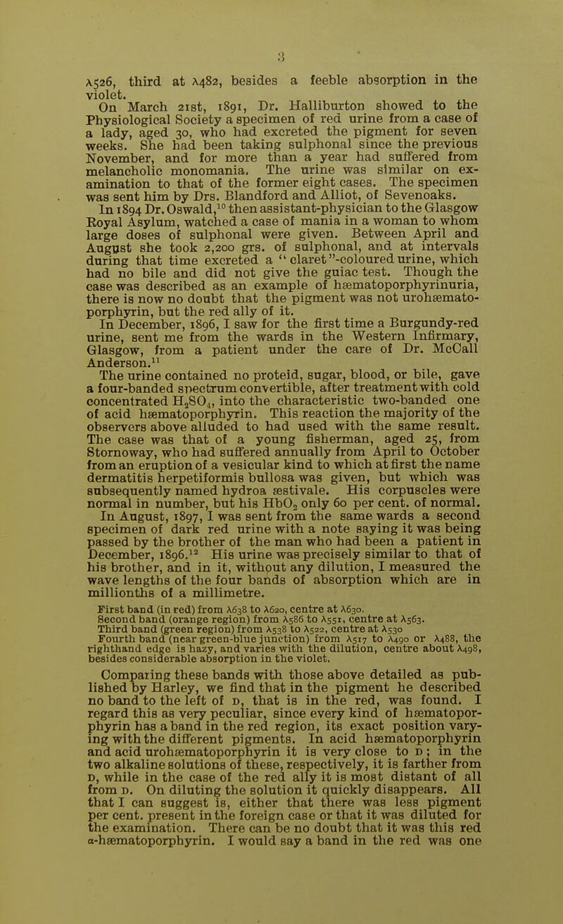 A526, third at A.482, besides a feeble absorption in the violet. On March 21st, 1891, Dr. Halliburton showed to the Physiological Society a specimen of red urine from a case of a lady, aged 30, who had excreted the pigment for seven weeks. She had been taking sulphonal since the previous November, and for more than a year had suffered from melancholic monomania. The urine was similar on ex- amination to that of the former eight cases. The specimen was sent him by Drs. Blandford and Alliot, of Sevenoaks. In 1894 Dr. Oswald,10 then assistant-physician to the Glasgow Eoyal Asylum, watched a case of mania in a woman to whom large doses of sulphonal were given. Between April and August she took 2,200 grs. of sulphonal, and at intervals during that time excreted a  claret -coloured urine, which had no bile and did not give the guiac test. Though the case was described as an example of hsematoporphyrinuria, there is now no doubt that the pigment was not urohsemato- porphyrin, but the red ally of it. In December, 1896,1 saw for the first time a Burgundy-red urine, sent me from the wards in the Western Infirmary, Glasgow, from a patient under the care of Dr. McCall Anderson.11 The urine contained no proteid, sugar, blood, or bile, gave a four-banded spectrum convertible, after treatment with cold concentrated H2S04, into the characteristic two-banded one of acid hsematoporphyrin. This reaction the majority of the observers above alluded to had used with the same result. The case was that of a young fisherman, aged 25, from Stornoway, who had suffered annually from April to October from an eruption of a vesicular kind to which at first the name dermatitis herpetiformis bullosa was given, but which was subsequently named hydroa sestivale. His corpuscles were normal in number, but his Hb03 only 60 per cent, of normal. In August, 1897, I was sent from the same wards a second specimen of dark red urine with a note saying it was being passed by the brother of the man who had been a patient in December, 1896.12 His urine was precisely similar to that of his brother, and in it, without any dilution, I measured the wave lengths of the four bands of absorption which are in millionths of a millimetre. First band (in red) from A638 to X620, centre at A630. Second band (orange region) from A586 to A551, centre at A.563. Third band (green region) from A538 to A522, centre at A530 Fourth band (near green-blue junction) from A517 to A490 or A488, the righthand edge is hazy, and varies with the dilution, centre about A498, besides considerable absorption in the violet. Comparing these bands with those above detailed as pub- lished by Harley, we find that in the pigment he described no band to the left of d, that is in the red, was found. I regard this as very peculiar, since every kind of hsematopor- phyrin has a band in the red region, its exact position vary- ing with the different pigments. In acid hsematoporphyrin and acid urohsematoporphyrin it is very close to d; in the two alkaline solutions of these, respectively, it is farther from d, while in the case of the red ally it is most distant of all from d. On diluting the solution it quickly disappears. All that I can suggest is, either that there was less pigment per cent, present in the foreign case or that it was diluted for the examination. There can be no doubt that it was this red a-hsematoporphyrin. I would say a band in the red was one
