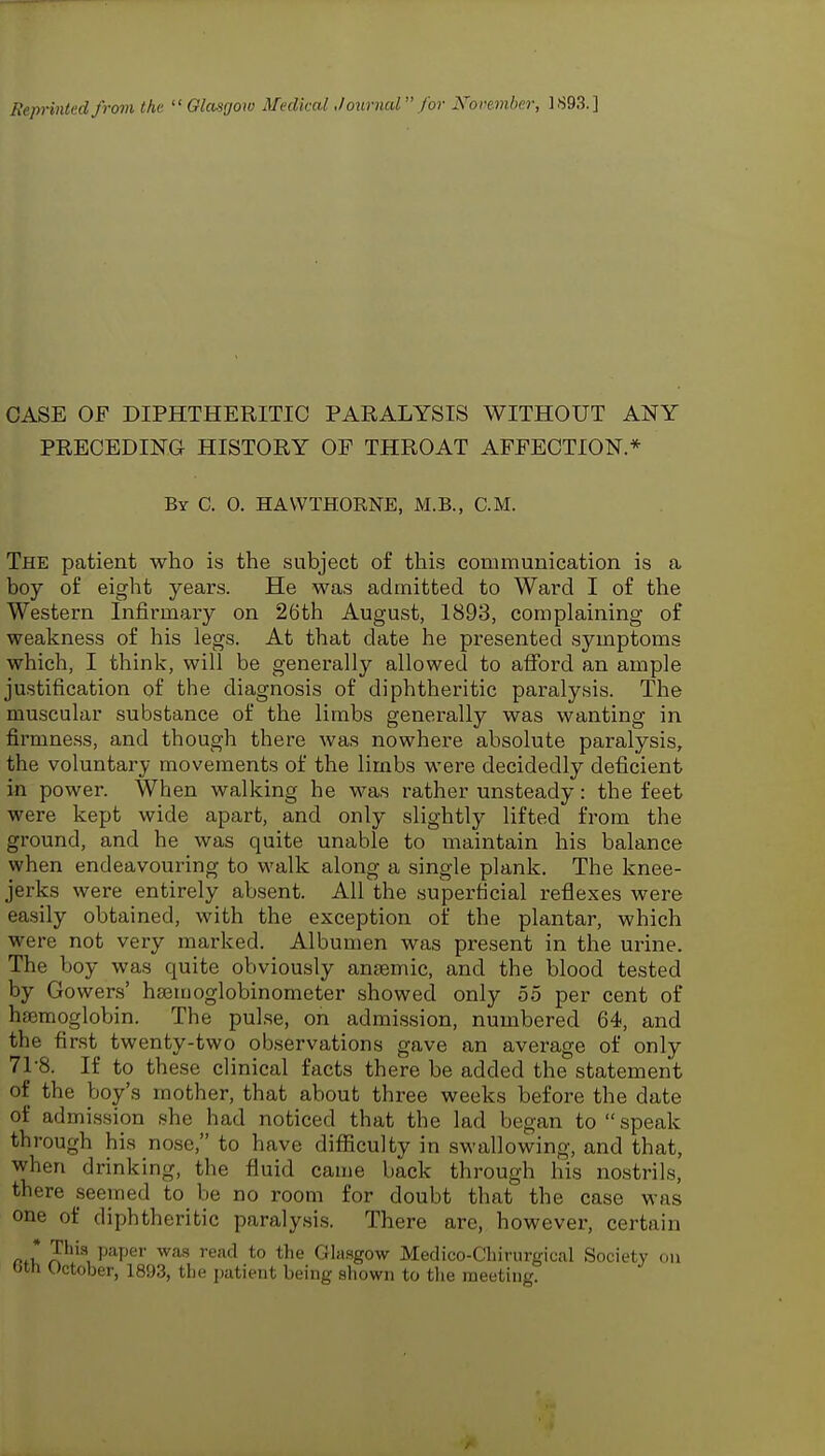 Reprinted from the  Glaagow Medical Journcd for Noremher, ].S93.] CASE OF DIPHTHERITIC PARALYSIS WITHOUT ANY PRECEDING HISTORY OF THROAT AFFECTION * By C. 0. HAWTHORNE, M.B., CM. The patient who is the subject of this communication is a boy of eight years. He was admitted to Ward I of the Western Infirmary on 26th August, 1893, complaining of weakness of his legs. At that date he presented symptoms which, I think, will be generally allowed to afford an ample justification of the diagnosis of diphtheritic paralysis. The muscular substance of the limbs generally was wanting in firmne.ss, and though there was nowhere absolute paralysis, the voluntary movements of the limbs were decidedly deficient in power. When walking he was rather unsteady: the feet were kept wide apart, and only slightly lifted from the ground, and he was quite unable to maintain his balance when endeavouring to walk along a single plank. The knee- jerks were entirely absent. All the superficial reflexes were easily obtained, with the exception of the plantar, which were not very marked. Albumen was present in the urine. The boy was quite obviously anaemic, and the blood tested by Gowers' ha^inoglobinometer showed only 55 per cent of haemoglobin. The pul.se, on admission, numbered 64, and the first twenty-two observations gave an average of only 71-8. If to these clinical facts there be added the statement of the boy's mother, that about three weeks before the date of admission she had noticed that the lad began to speak through his nose, to have difficulty in swallowing, and that, when drinking, the fluid came back through his nostrils, there seemed to be no room for doubt that the case was one of diphtheritic paralysis. There are, however, certain r>*u P^P^* ^^^^^ *° Glasgow Medico-Chirurgical Society on bth October, 1893, the patient being shown to the meeting.