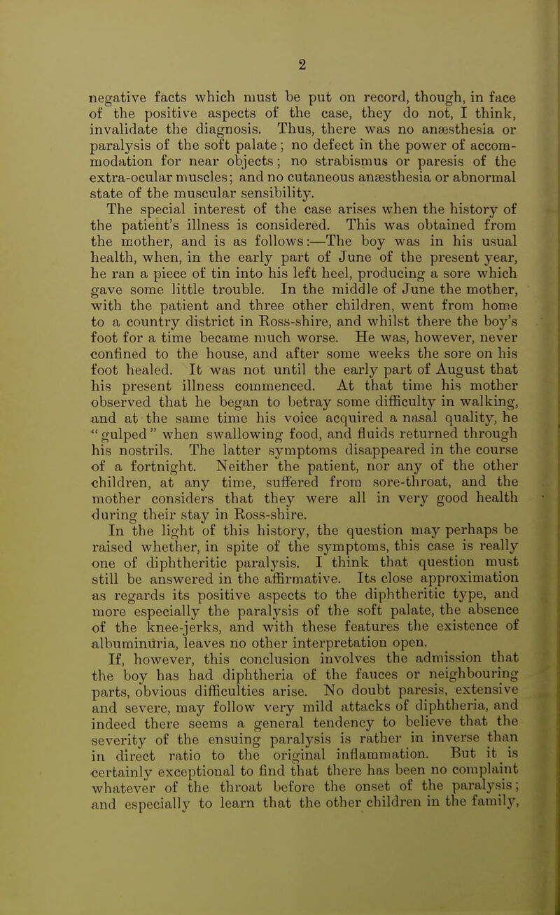 negative facts which must be put on record, though, in face of the positive aspects of the case, they do not, I think, invalidate the diagnosis. Thus, there was no anaesthesia or paralysis of the soft palate; no defect in the power of accom- modation for near objects; no strabisnius or paresis of the extra-ocular muscles; and no cutaneous anaesthesia or abnormal state of the muscular sensibility. The special interest of the case arises when the history of the patient's illness is considered. This was obtained from the mother, and is as follows:—The boy was in his usual health, when, in the early part of June of the present year, he ran a piece of tin into his left heel, producing a sore which gave some little trouble. In the middle of June the mother, with the patient and three other children, went from home to a country district in Ross-shire, and whilst there the boy's foot for a time became much worse. He was, however, never confined to the house, and after some weeks the sore on his foot healed. It was not until the early part of August that his present illness commenced. At that time his mother observed that he began to betray some difficulty in walking, und at the same time his voice acquired a nasal quality, he ^'gulped when swallowing food, and fluids returned through his nostrils. The latter symptoms disappeared in the course of a fortnight. Neither the patient, nor any of the other children, at any time, suffered from sore-throat, and the mother considers that they were all in very good health during their stay in Ross-shire. In the light of this history, the question may perhaps be raised whether, in spite of the symptoms, this case is really one of diphtheritic paralysis. I think that question must still be answered in the affirmative. Its close approximation as regards its positive aspects to the diphtheritic type, and more especially the paralysis of the soft palate, the absence of the knee-jerks, and with these features the existence of albuminuria, leaves no other interpretation open. If, however, this conclusion involves the admission that the boy has had diphtheria of the fauces or neighbouring parts, obvious difficulties arise. No doubt paresis, extensive and severe, may follow very mild attacks of diphtheria, and indeed there seems a general tendency to believe that the severity of the ensuing paralysis is rather in inverse than in direct ratio to the original inflammation. But it is certainly exceptional to find that there has been no complaint whatever of the throat before the onset of the paralysis; and especially to learn that the other children in the family, J