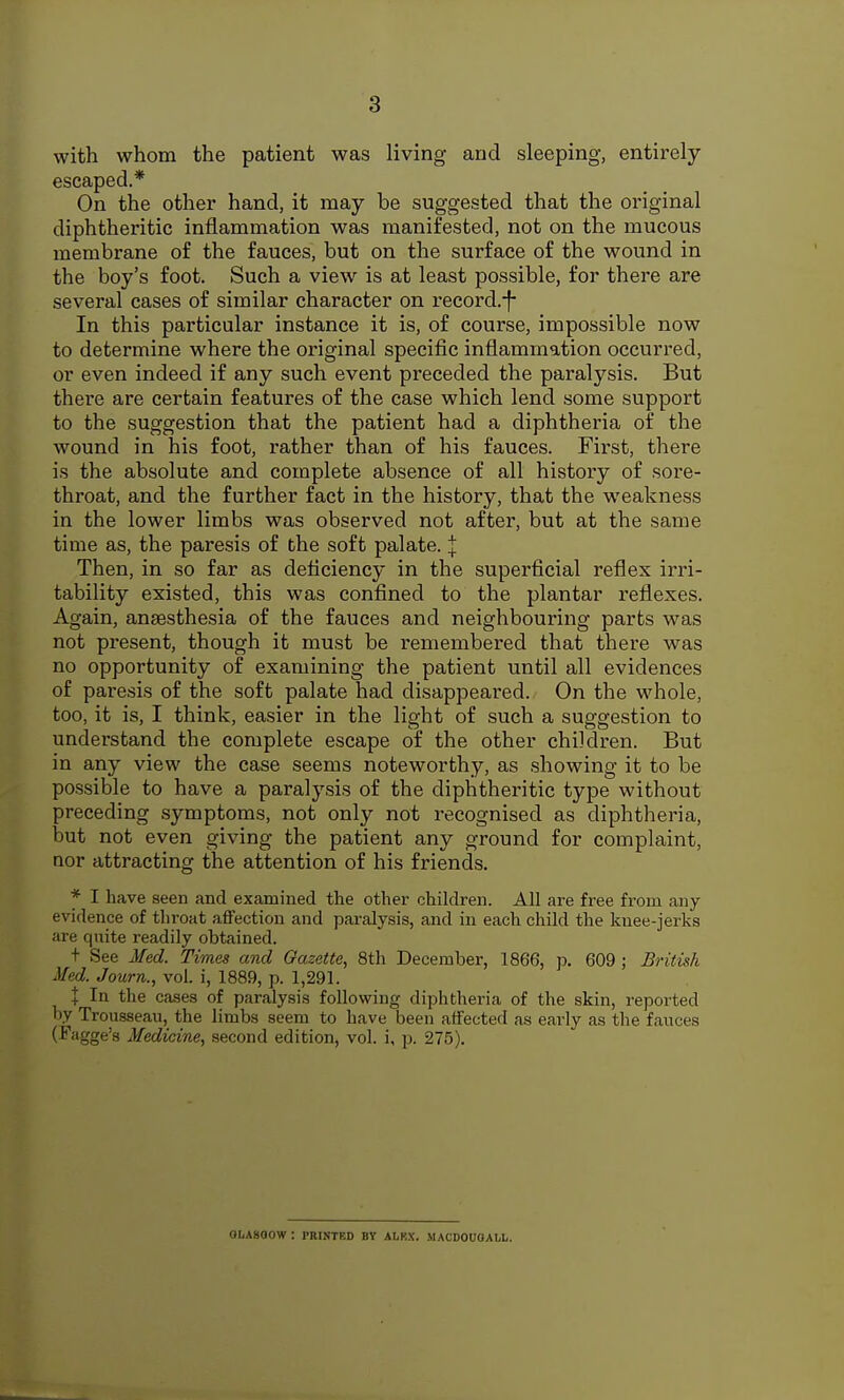 with whom the patient was living and sleeping, entirely escaped.* On the other hand, it may be suggested that the original diphtheritic inflammation was manifested, not on the mucous membrane of the fauces, but on the surface of the wound in the boy's foot. Such a view is at least possible, for there are several cases of similar character on record.-)- In this particular instance it is, of course, impossible now to determine where the original specific inflammation occurred, or even indeed if any such event preceded the paralysis. But there are certain features of the case which lend some support to the suggestion that the patient had a diphtheria of the wound in his foot, rather than of his fauces. First, there is the absolute and complete absence of all history of sore- throat, and the further fact in the history, that the weakness in the lower limbs was observed not after, but at the same time as, the paresis of the soft palate. I Then, in so far as deficiency in the superficial reflex irri- tability existed, this was confined to the plantar reflexes. Again, anaesthesia of the fauces and neighbouring parts was not present, though it must be remembered that there was no opportunity of examining the patient until all evidences of paresis of the soft palate had disappeared. On the whole, too, it is, I think, easier in the light of such a suggestion to understand the complete escape of the other children. But in any view the case seems noteworthy, as showing it to be possible to have a paralysis of the diphtheritic type without preceding symptoms, not only not recognised as diphtheria, but not even giving the patient any ground for complaint, nor attracting the attention of his friends. * I have seen and examined the other children. All are free from any evidence of throat aflfection and paralysis, and in each child the knee-jerks are quite readily obtained. t See Med. Times and Gazette, 8th December, 1866, p. 609 ; British Med. Journ., vol. i, 1889, p. 1,291. X In the cases of paralysis following diphtheria of the skin, reported by Trousseau, the limbs seem to have been affected as early as the fauces (Fagge's Medicine, second edition, vol. i, p. 275). OLAsaow: printed by alrx. macdouoall.