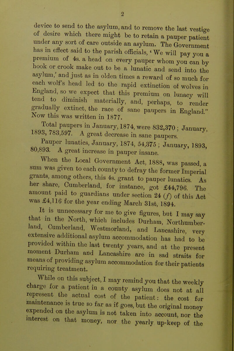 device to send to the asylum, and to remove the last vestige of desire which there might be to retain a pauper patient under any sort of care outside an asylum. The Government has in effect said to the parish officials,' We will pay you a premium of 4s. a head on every pauper whom you can by hook or crook make out to be a lunatic and send into the asylum,' and just as in olden times a reward of so much for each wolfs head led to the rapid extinction of wolves in England, so we expect that this premium on lunacy will tend to diminish materially, and, perhaps, to render gradually extinct, the race of sane paupers in England JNow this was written in 1877. 1 «Q?tco^.n?'''' ^^^^^ry, 1874, were 832,370 ; January, lavs, 78d,597. A great decrease in sane paupers. fin cn?^^;' '^^^^r^' 1874, 54,375 ; January, 1893, 80,893. A great increase in pauper insane. When the Local Government Act, 1888, was passed, a sum was given to each county to defray the former Imperial grants, among others, this 4s. grant to pauper lunatics. As her share, Cumberland, for instance, got £44,796. The amount paid to guardians under section 24 (/) of this Act was £4,116 for the year ending March 31st, 1894. It_ is unnecessary for me to give figures, but I may say that in the North, which includes Durham, Northumber- land, Cumberland, Westmorland, and Lancashire very extensive additional asylum accommodation has had' to be provided within the last twenty years, and at the present moment Durham and Lancashire are in sad straits for means of providing asylum accommodation for their patients requiring treatment. While on this subject, I may remind you that the weekly charge for a patient in a county asylum does not at all represent the actual cost of the patient: the cost for maintenance is true so far as if goes, but the original money expended on the asylum is not taken into account, nor the mterest on that money, nor the yearly up-keep of the