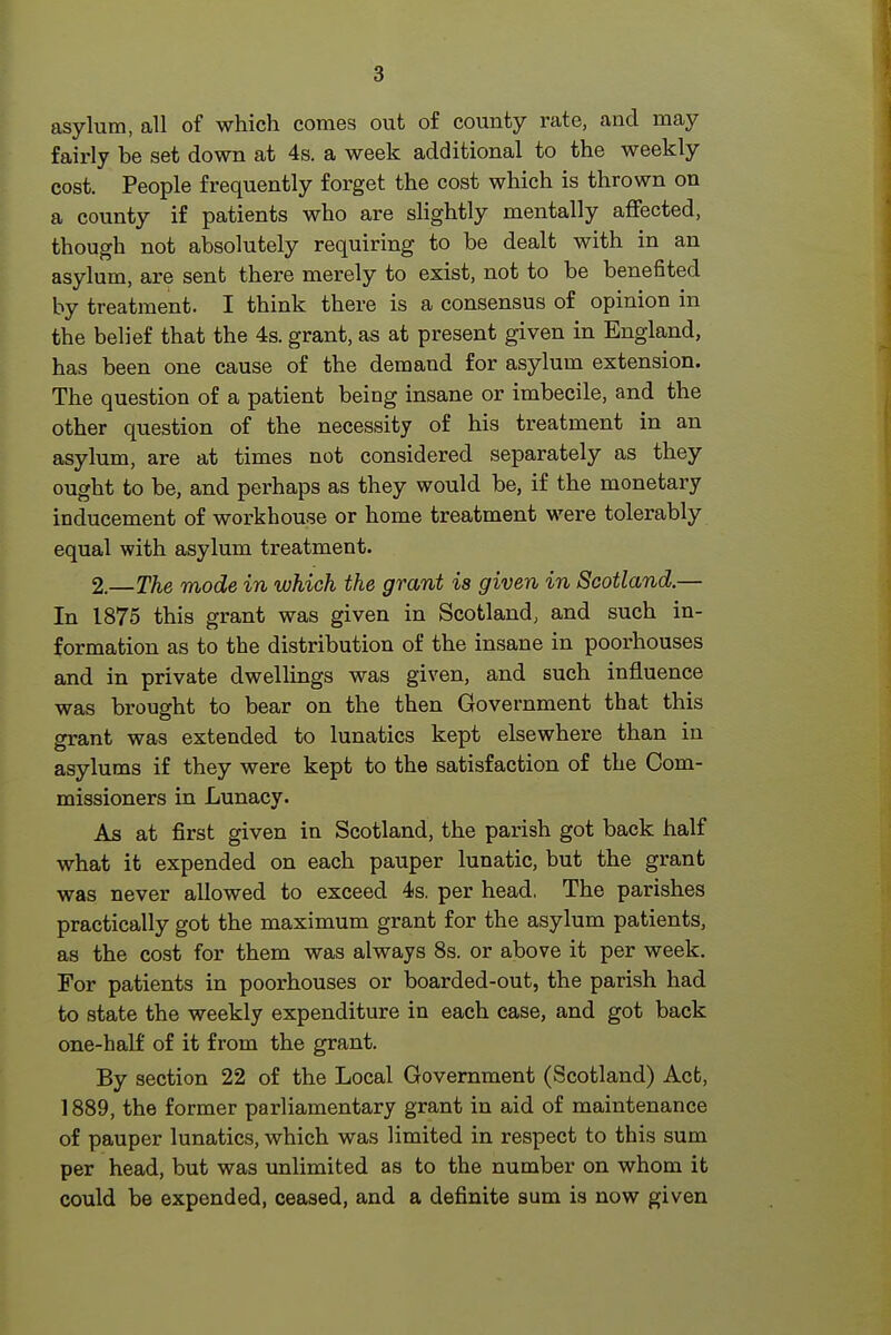 asylum, all of which comes out o£ county rate, and may fairly be set down at 4s. a week additional to the weekly cost. People frequently forget the cost which is thrown on a county if patients who are slightly mentally affected, though not absolutely requiring to be dealt with in an asylum, are sent there merely to exist, not to be benefited by treatment. I think there is a consensus of opinion in the belief that the 4s. grant, as at present given in England, has been one cause of the demand for asylum extension. The question of a patient being insane or imbecile, and the other question of the necessity of his treatment in an asylum, are at times not considered separately as they ought to be, and perhaps as they would be, if the monetary inducement of workhouse or home treatment were tolerably equal with asylum treatment. 2.—The mode in which the grant is given in Scotland.— In 1875 this grant was given in Scotland, and such in- formation as to the distribution of the insane in poorhouses and in private dwellings was given, and such influence was brought to bear on the then Government that this grant was extended to lunatics kept elsewhere than in asylums if they were kept to the satisfaction of the Com- missioners in Lunacy. As at first given in Scotland, the parish got back half what it expended on each pauper lunatic, but the grant was never allowed to exceed 4s. per head. The parishes practically got the maximum grant for the asylum patients, as the cost for them was always 8s. or above it per week. For patients in poorhouses or boarded-out, the pari.sh had to state the weekly expenditure in each case, and got back one-half of it from the grant. By section 22 of the Local Government (Scotland) Act, 1889, the former parliamentary grant in aid of maintenance of pauper lunatics, which was limited in respect to this sum per head, but was unlimited as to the number on whom it could be expended, ceased, and a definite sum ia now given