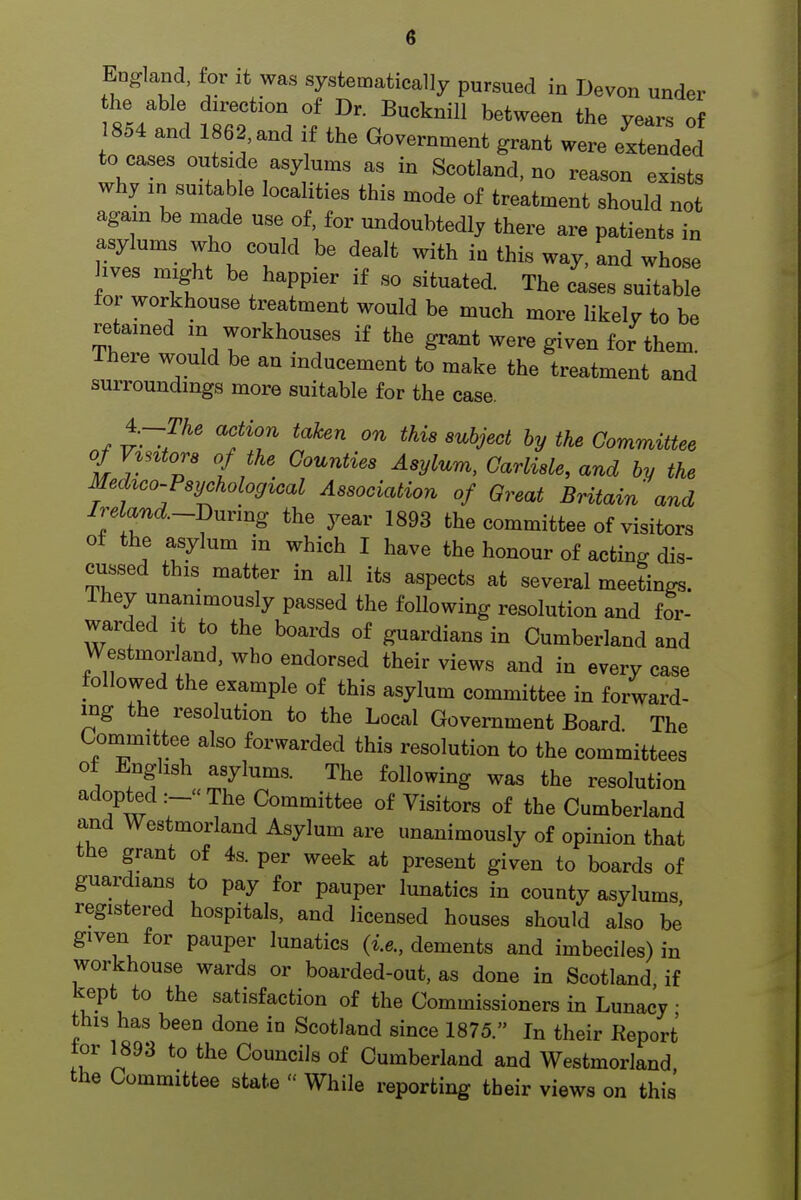 England, for it was systematically pursued in Devon under the able direction of Dr. Bucknill between the years of 854 and 1862,and if the Government grant were extended to cases outside asylums as in Scotland, no reason exists why in suitable localities this mode of treatment should not again be made use of, for undoubtedly there are patients in asylums who could be dealt with in this way, and whose hves might be happier if so situated. The fases suitable for workhouse treatment would be much more likely to be retained in workhouses if the grant were given for them. There would be an inducement to make the treatment and surroundings more suitable for the case. ^-~The action taken on this subject by the Committee t l i!^ Asylum, Carlisle, and by the Medico-Psychological Association of Oreat Britain and Ireland.~Bnvmg the year 1893 the committee of visitors of the asylum in which I have the honour of acting dis- cussed this matter in all its aspects at several meetings. Ihey unanimously passed the following resolution and for- warded It to the boards of guardians in Cumberland and Westmorland, who endorsed their views and in every case followed the example of this asylum committee in forward- ing the resolution to the Local Government Board The Oornmittee also forwarded this resolution to the committees of English asylums. The following was the resolution adopted The Committee of Visitors of the Cumberland and Westmorland Asylum are unanimously of opinion that the grant of 4s. per week at present given to boards of guardians to pay for pauper lunatics in county asylums registered hospitals, and licensed houses should also be given for pauper lunatics (i.e., dements and imbeciles) in workhouse wards or boarded-out, as done in Scotland if kept to the satisfaction of the Commissioners in Lunacy ■ this has been done in Scotland since 1875. In their Keport tor 1893 to the Councils of Cumberland and Westmorland the Committee state  While reporting their views on this