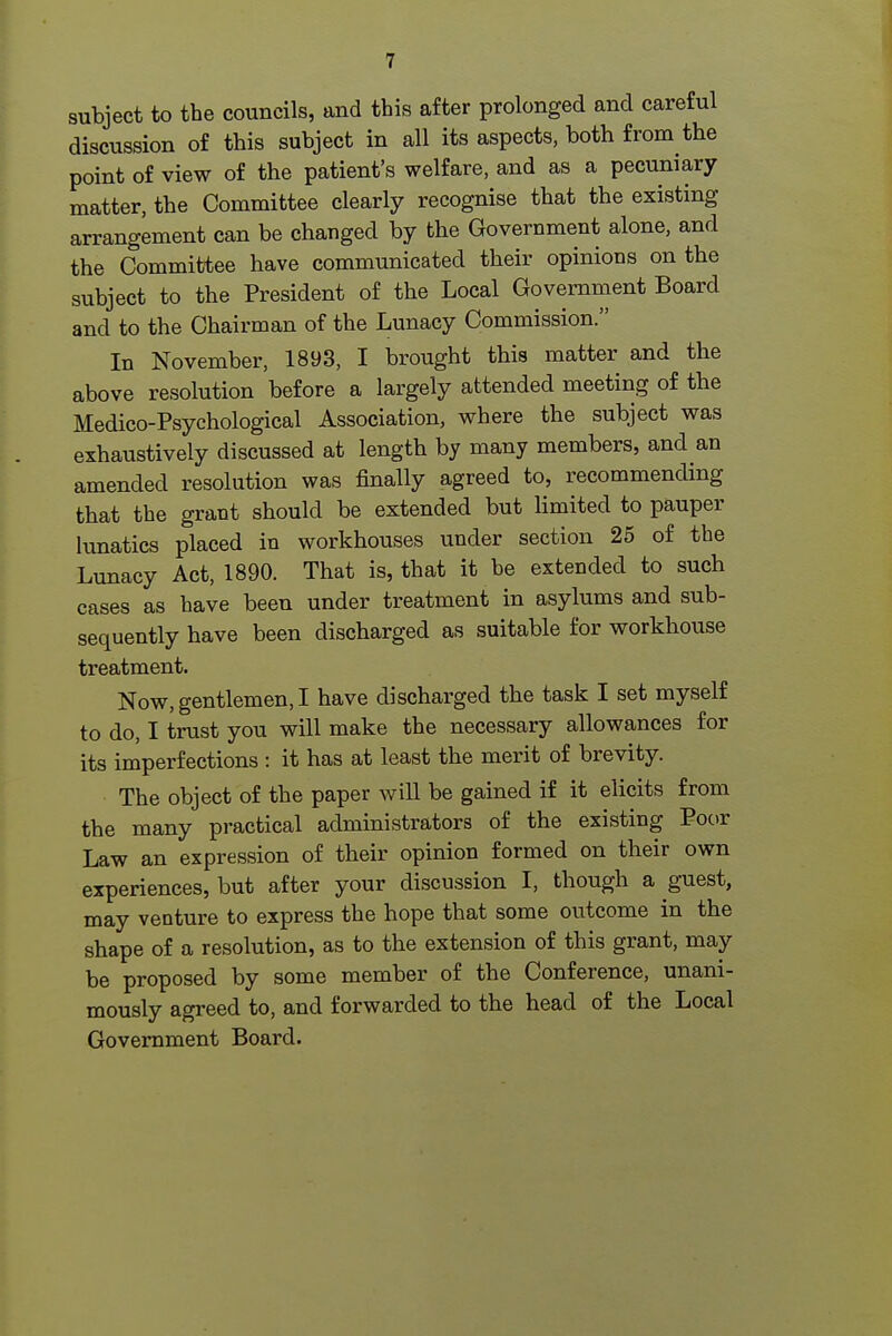 I subject to the councils, and this after prolonged and careful discussion of this subject in all its aspects, both from the point of view of the patient's welfare, and as a pecuniary matter, the Committee clearly recognise that the existing arrangement can be changed by the Government alone, and the Committee have communicated their opinions on the subject to the President of the Local Government Board and to the Chairman of the Lunacy Commission. In November, 1893, I brought this matter and the above resolution before a largely attended meeting of the Medico-Psychological Association, where the subject was exhaustively discussed at length by many members, and an amended resolution was finally agreed to, recommending that the grant should be extended but limited to pauper lunatics placed in workhouses under section 25 of the Lunacy Act, 1890. That is, that it be extended to such cases as have been under treatment in asylums and sub- sequently have been discharged as suitable for workhouse treatment. Now, gentlemen, I have discharged the task I set myself to do, I trust you will make the necessary allowances for its imperfections : it has at least the merit of brevity. The object of the paper will be gained if it elicits from the many practical administrators of the existing Poor Law an expression of their opinion formed on their own experiences, but after your discussion I, though a guest, may venture to express the hope that some outcome in the shape of a resolution, as to the extension of this grant, may be proposed by some member of the Conference, unani- mously agreed to, and forwarded to the head of the Local Government Board. I