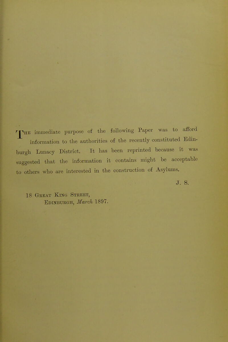 ^J^HE immediate purpose of the following Paper was to afford information to the authorities of the recently constituted Edin- burgh Lunacy District. It has been reprinted because it was suf^cested that the information it contains might be acceptable to others who are interested in the construction of Asylums. J. S. 18 Great King Street, Edinburgh, March 1897.
