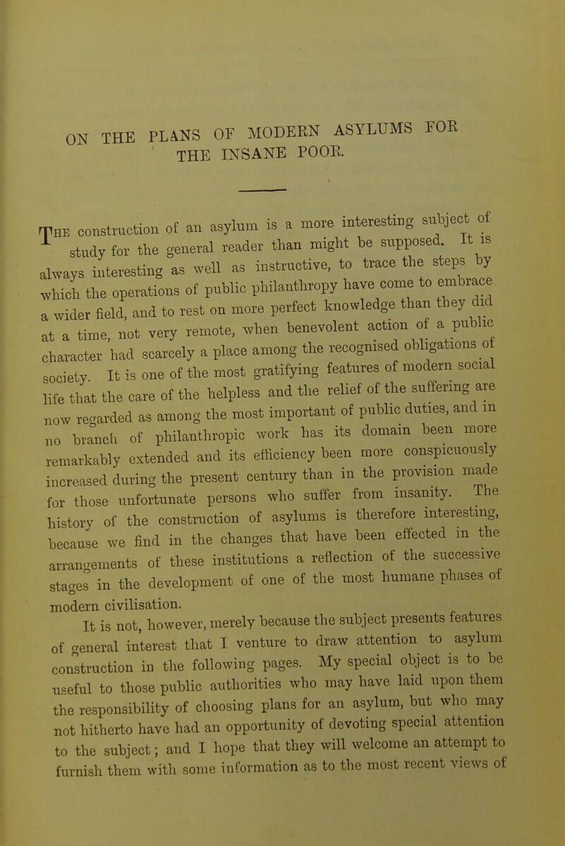 THE PLANS OF MODERN ASYLUMS THE INSANE POOR. THE construction of an asylum is a more interesting subject of ^ study for the general reader than might be supposed. It is always interesting as well as instructive, to trace the steps by which the operations of public philanthropy have come to embrace a wider field, and to rest on more perfect knowledge than they dni at a time, not very remote, when benevolent action of a public character had scarcely a place among the recognised obligations o society It is one of the most gratifying features of modern social life that the care of the helpless and the relief of the suffering are now regarded as among the most important of public duties, and m no brrnch of philanthropic work has its domain been more remarkably extended and its efficiency been more conspicuously increased during the present century than in the provision made for those unfortunate persons who suffer from insanity. ihe history of the construction of asylums is therefore mterestmg, because we find in the changes that have been effected m the arran.^ements of these institutions a reflection of the successive stages in the development of one of the most humane phases of modern civilisation. It is not, however, merely because the subject presents features of general interest that I venture to draw attention to asylum construction in the following pages. My special object is to be useful to those public authorities who may have laid upon them the responsibility of choosing plans for an asylum, but who may not hitherto have had an opportunity of devoting special attention to the subject; and I hope that they will welcome an attempt to furnish them with some information as to the most recent views of