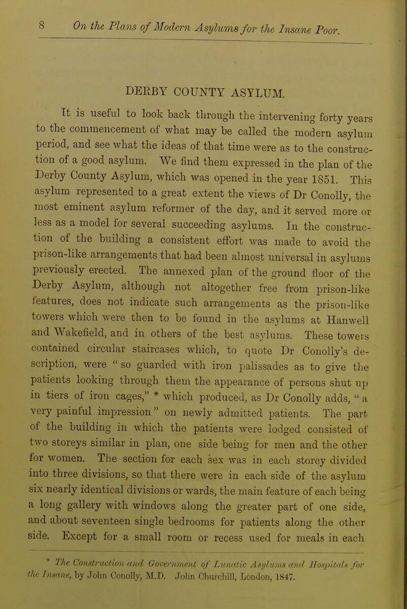 DERBY COUNTY ASYLUM. Tt is useful to look back through the intervening forty years to the commencement of what may be called the modern asylum period, and see what the ideas of that time were as to the construc- tion of a good asylum. We find them expressed in the plan of the Derby County Asylum, which was opened in the year 1851. This asylum represented to a great extent the views of Dr Conolly, the most eminent asylum reformer of the day, and it served more or less as a model for several succeeding asylums. In the construc- tion of the building a consistent effort was made to avoid tlie prison-like arrangements that had been almost universal in asylums previously erected. The annexed plan of the ground floor of the Derby Asylum, although not altogether free from prison-like features, does not indicate such arrangements as the prison-like towers which were then to be found in the asylums at Hanwell and Wakefield, and in others of the best asylums. These towers contained circular staircases which, to quote Dr Conolly's de- scription, were so guarded with iron palissades as to give tlie patients looking through them the appearance of persons shut up in tiers of iron cages, * which produced, as Dr Conolly adds,  a very painful impression  on newly admitted patients. The part of the building in which the patients were lodged consisted of two storeys similar in plan, one side being for men and the other for women. The section for each sex was in each storey divided into three divisions, so that there were in each side of the asylum six nearly identical divisions or wards, the main feature of each being a long gallery with windows along the greater part of one side, and about seventeen single bedrooms for patients along the other side. Except for a small room or recess used for meals in each * The Construction and Goceniriunt of TAumtic Asylums and Hospitals for the Insane, by Jolin Conolly, M.D. Jolin Churchill, London, 1847.