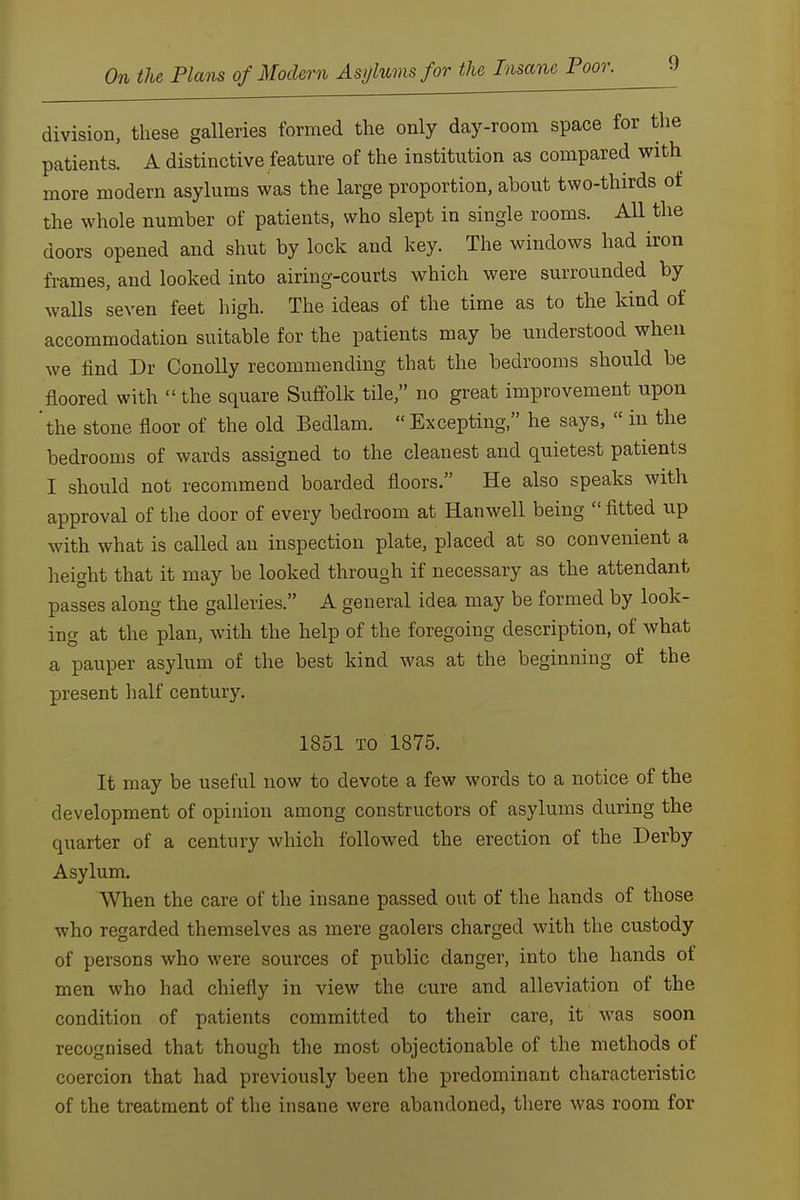 9 division, these galleries formed the only day-room space for the patients. A distinctive feature of the institution as compared with more modern asylums was the large proportion, about two-thirds of the whole number of patients, who slept in single rooms. All the doors opened and shut by lock and key. The windows had iron frames, and looked into airing-courts which were surrounded by walls seven feet high. The ideas of the time as to the kind of accommodation suitable for the patients may be understood when we find Dr ConoUy recommending that the bedrooms should be floored with  the square Suffolk tile, no great improvement upon 'the stone floor of the old Bedlam.  Excepting, he says,  in the bedrooms of wards assigned to the cleanest and quietest patients I should not recommend boarded floors. He also speaks with approval of the door of every bedroom at Hanwell being  fitted up with what is called an inspection plate, placed at so convenient a height that it may be looked through if necessary as the attendant passes along the galleries. A general idea may be formed by look- ing at the plan, with the help of the foregoing description, of what a pauper asylum of the best kind was at the beginning of the present half century. 1851 TO 1875. It may be useful now to devote a few words to a notice of the development of opinion among constructors of asylums during the quarter of a century which followed the erection of the Derby Asylum. When the care of the insane passed out of the hands of those who regarded themselves as mere gaolers charged with the custody of persons who were sources of public danger, into the hands of men who had chiefly in view the cure and alleviation of the condition of patients committed to their care, it was soon recognised that though the most objectionable of the methods of coercion that had previously been the predominant characteristic of the treatment of the insane were abandoned, there was room for