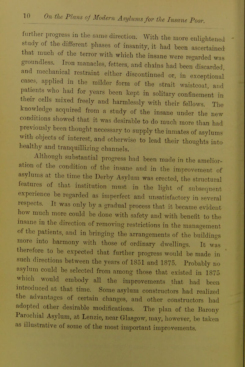 further progress in the same direction. With the more enli<.htened study of the different phases of insanity, it had been ascertained that mnch of the terror with which the insane were regarded was groundless. Iron manacles, fetters, and chains had been discarded and mechanical restraint either discontinued or, in exceptional' cases, applied in the milder form of the strait waistcoat and patients who had for years been kept in solitary confinement in their cells mixed freely and harmlessly with their fellows The knowledge acquired from a study of the insane under the new conditions showed that it was desirable to do much more than had previously been thought necessary to supply the inmates of asylum, with objects of interest, and otherwise to lead their thoughts inta healthy and tranquillizing channels. Although substantial progress had been made in the amelior- ation of the condition of the insane and in the improvement of asylums at the time the Derby Asylum was erected, the structural leatures of that institution must in the light of subsequent experience be regarded as imperfect and unsatisfactory in several respects. It was only by a gradual process that it became evident how much more could be done with safety and with benefit to the insane m the direction of removing restrictions in the management of the patients, and in bringing the arrangements of the buildings more into harmony with those of ordinary dwellings. It was therefore to be expected that further progress would be made in ' such directions between the years of 1851 and 1875. Probably no asylum could be selected from among those that existed in 1875 which would embody all the improvements that had been introduced at that time. Some asylum constructors had realized the advantages of certain changes, and other constructors had adopted other desirable modifications. The plan of the Barony Parochial Asylum, at Lenzie, near Glasgow, may, however, be taken as illustrative of some of the most important improvements.