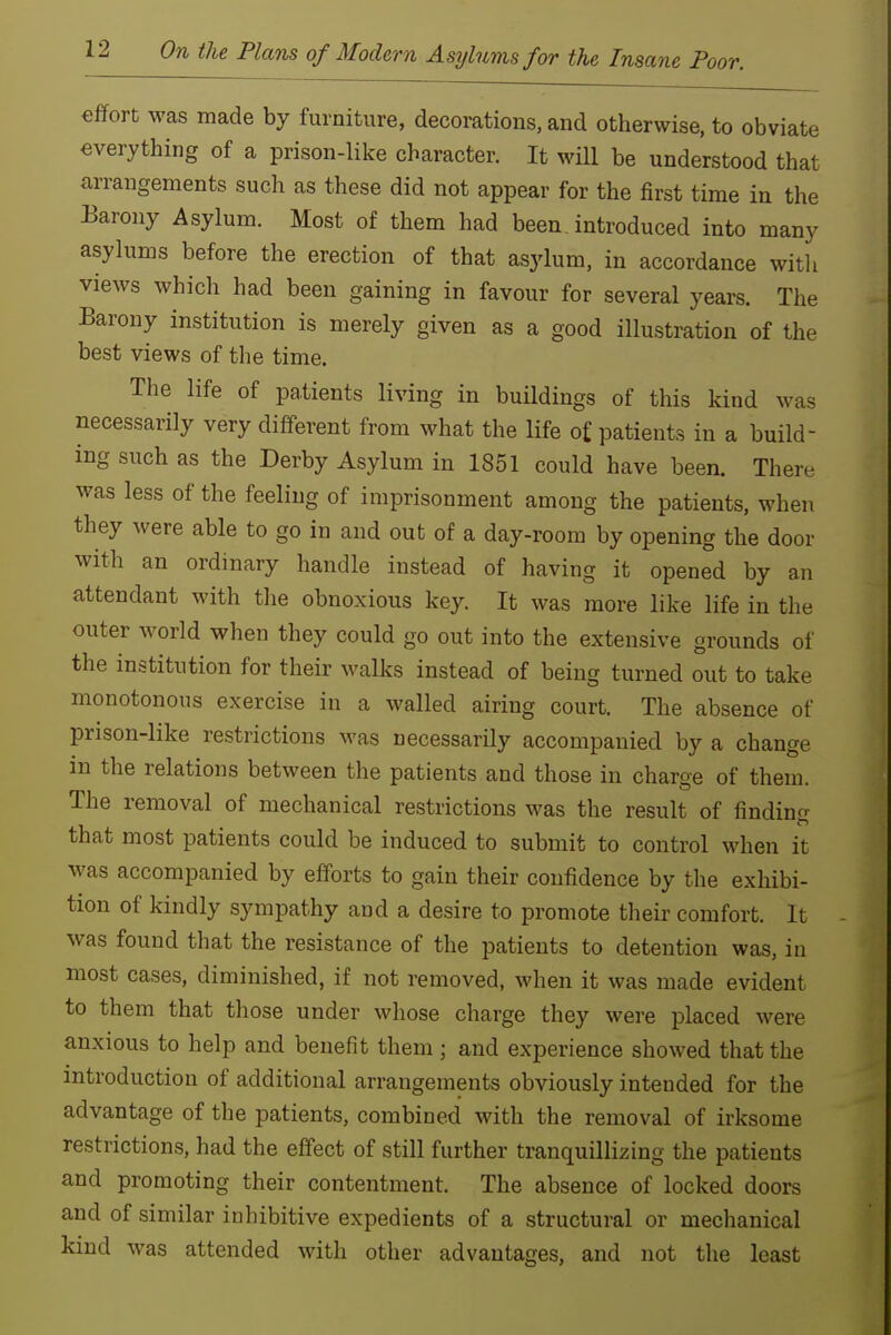 effort was made by furniture, decorations, and otherwise, to obviate everything of a prison-like character. It will be understood that arrangements such as these did not appear for the first time in the Barony Asylum. Most of them had been, introduced into many asylums before the erection of that asylum, in accordance witli views which had been gaining in favour for several years. The Barony institution is merely given as a good illustration of the best views of the time. The life of patients living in buildings of this kind was necessarily very diff-erent from what the life of patients in a build- ing such as the Derby Asylum in 1851 could have been. There was less of the feeling of imprisonment among the patients, when they were able to go in and out of a day-room by opening the door with an ordinary handle instead of having it opened by an attendant with the obnoxious key. It was more like life in the outer world when they could go out into the extensive grounds of the institution for their walks instead of being turned out to take monotonous exercise in a walled airing court. The absence of prison-like restrictions was necessarily accompanied by a change in the relations between the patients and those in charge of them. The removal of mechanical restrictions was the result of finding that most patients could be induced to submit to control when it was accompanied by eff'orts to gain their confidence by the exhibi- tion of kindly sympathy and a desire to promote their comfort. It was found that the resistance of the patients to detention was, in most cases, diminished, if not removed, when it was made evident to them that those under whose charge they were placed were anxious to help and benefit them ; and experience showed that the introduction of additional arrangements obviously intended for the advantage of the patients, combined with the removal of irksome restrictions, had the effect of still further tranquillizing the patients and promoting their contentment. The absence of locked doors and of similar inhibitive expedients of a structural or mechanical kind was attended with other advantages, and not the least