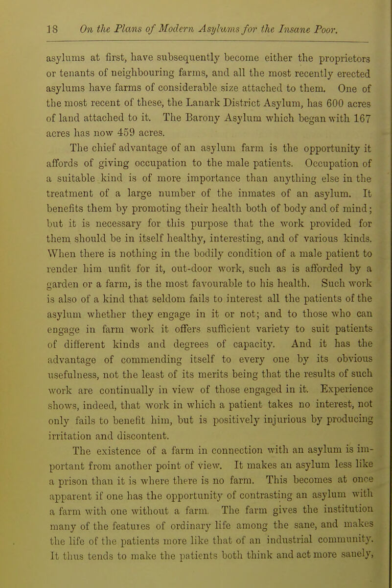 asylums at first, have subsequently become either the proprietors or tenants of neighbouring farms, and all the most recently erected asylums have farms of considerable size attached to them. One of the most recent of these, the Lanark District Asylum, has 600 acres of land attached to it. The Barony Asylum which began with 167 acres has now 459 acres. The chief advantage of an asylum farm is the opportunity it affords of giving occupation to the male patients. Occupation of a suitable kind is of more importance than anything else in the treatment of a large number of the inmates of an asylum. It benefits them by promoting their health both of body and of mind; but it is necessary for this purpose that the work provided for them should be in itself healthy, interesting, and of various kinds. When there is nothing in the bodily condition of a male patient to render him unfit for it, out-door work, such as is afforded by a garden or a farm, is the most favourable to his health. Such work is also of a kind that seldom fails to interest all the patients of the asylum whether they engage in it or not; and to those who can engage in farm work it oflTers sufficient variety to suit patients of different kinds and degrees of capacity. And it has the advantage of commending itself to every one by its obvious usefulness, not the least of its merits being that the results of such work are continually in view of those engaged in it. Experience shows, indeed, that work in which a patient takes no interest, not only fails to benefit him, but is positively injurious by producing irritation and discontent. The existence of a farm in connection with an asylum is im- portant from another point of view. It makes an asylum less like a prison than it is where there is no farm. This becomes at once apparent if one has the opportunity of contrasting an asylum with a farm with one without a farm. The farm gives the institution many of the features of ordinary life among the sane, and makes the life of the patients more like that of an industrial community. It thus tends to make the patients both think and act more sanely,