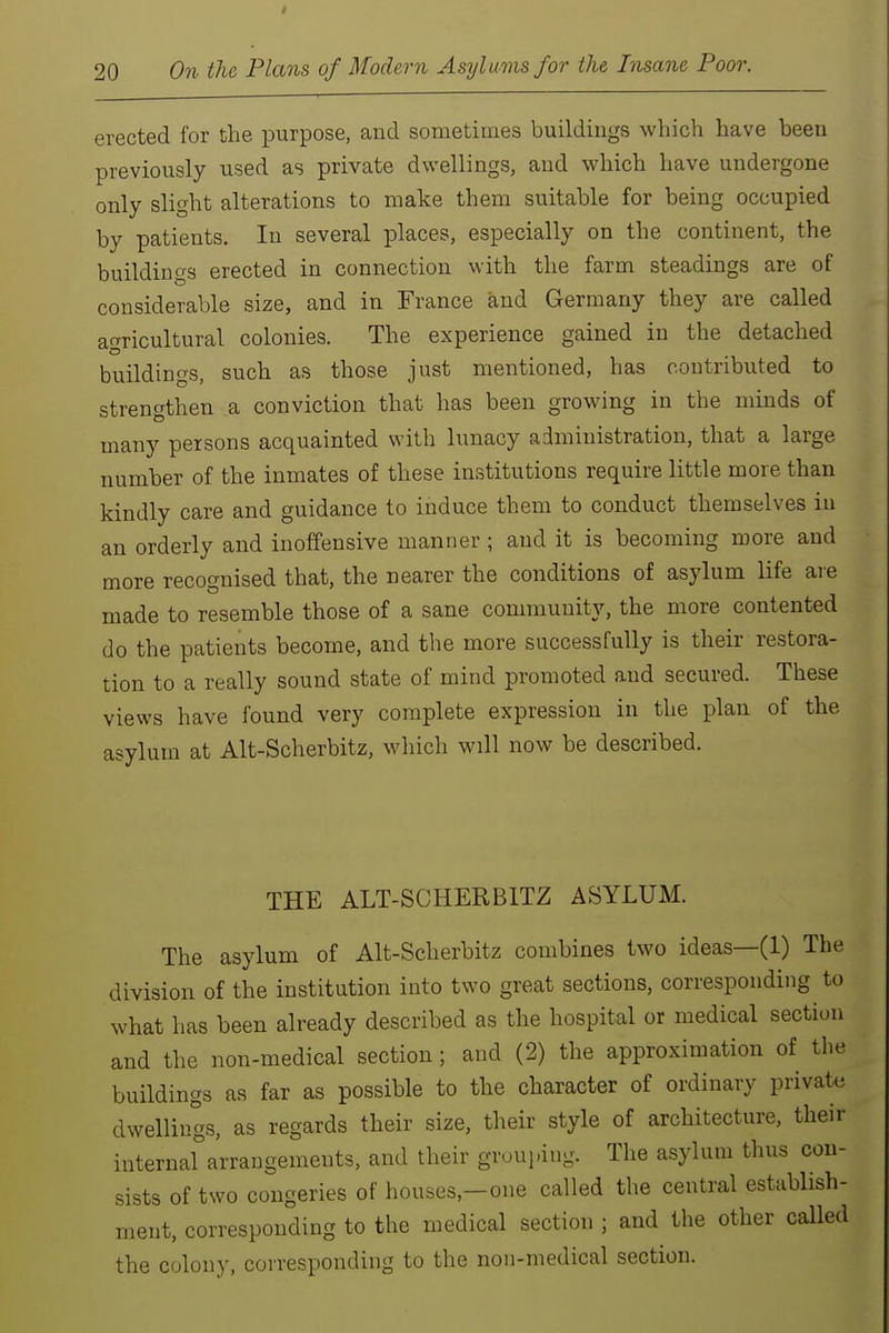 erected for the purpose, and sometimes buildings which have been previously used as private dwellings, and which have undergone only slight alterations to make them suitable for being occupied by patients. In several places, especially on the continent, the buildings erected in connection with the farm steadings are of considerable size, and in France and Germany they are called afrricultural colonies. The experience gained in the detached buildings, such as those just mentioned, has contributed to strengthen a conviction that has been growing in the minds of many persons acquainted with lunacy administration, that a large number of the inmates of these institutions require little more than kindly care and guidance to induce them to conduct themselves in an orderly and inoffensive manner ; and it is becoming more and more recognised that, the nearer the conditions of asylum life ai-e made to resemble those of a sane community, the more contented do the patients become, and the more successfully is their restora- tion to a really sound state of mind promoted and secured. These views have found very complete expression in the plan of the asylum at Alt-Scherbitz, which will now be described. THE ALT-SCHERBITZ ASYLUM. The asylum of Alt-Scherbitz combines two ideas—(1) The division of the institution into two great sections, corresponding to what has been already described as the hospital or medical section and the non-medical section; and (2) the approximation of the buildings as far as possible to the character of ordinary private dwellings, as regards their size, their style of architecture, their internal arrangements, and their grouping. The asylum thus con- sists of two congeries of houses,—one called the central estabhsh- ment, corresponding to the medical section ; and the other called the colony, corresponding to the non-medical section.