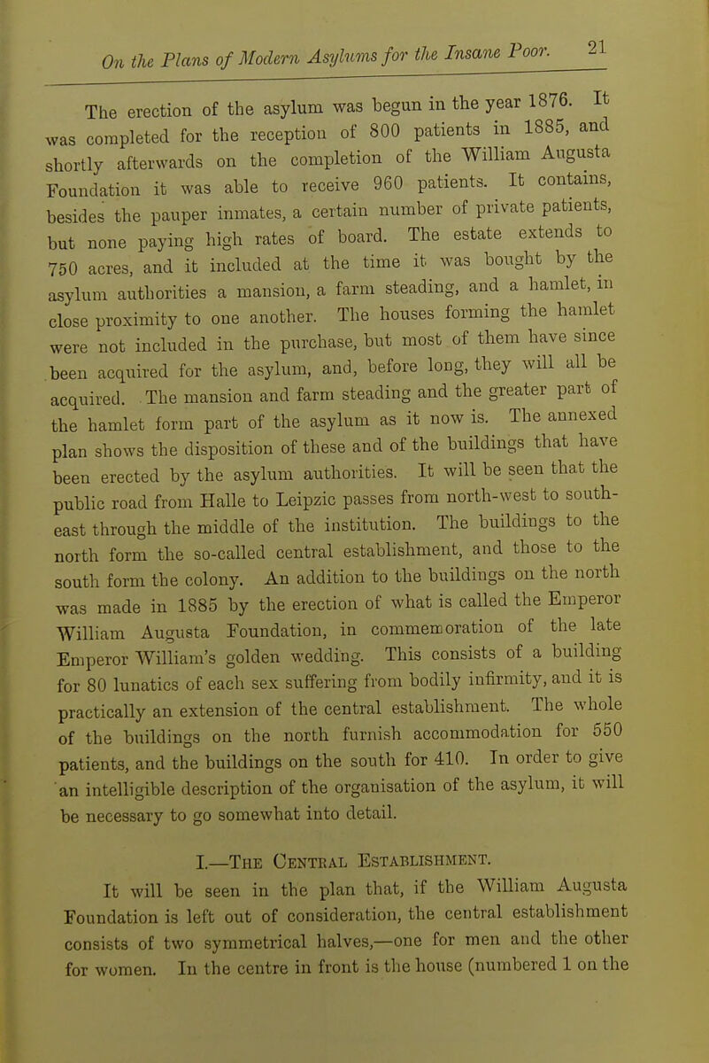 The erection of the asylum was begun in the year 1876. It was completed for the reception of 800 patients in 1885. and shortly afterwards on the completion of the William Augusta Foundation it was able to receive 960 patients. It contains, besides the pauper inmates, a certain number of private patients, but none paying high rates of board. The estate extends to 750 acres, and it included at the time it was bought by the asylum authorities a mansion, a farm steading, and a hamlet, m close proximity to one another. The houses forming the hamlet were not included in the purchase, but most of them have since been acquired for the asylum, and, before long, they will all be acquired. The mansion and farm steading and the greater part of the hamlet form part of the asylum as it now is. The annexed plan shows the disposition of these and of the buildings that have been erected by the asylum authorities. It will be seen that the public road from Halle to Leipzic passes from north-west to south- east through the middle of the institution. The buildings to the north form the so-called central establishment, and those to the south form the colony. An addition to the buildings on the north was made in 1885 by the erection of what is called the Emperor William Augusta Foundation, in commemoration of the late Emperor William's golden wedding. This consists of a building for 80 lunatics of each sex suffering from bodily infirmity, and it is practically an extension of the central establishment. The whole of the buildings on the north furnish accommodation for 650 patients, and the buildings on the south for 410. In order to give an intelligible description of the organisation of the asylum, it will be necessary to go somewhat into detail. I.—The Central Establishment. It w ill be seen in the plan that, if the William Augusta Foundation is left out of consideration, the central establishment consists of two symmetrical halves,—one for men and the other for women. In the centre in front is the house (numbered 1 on the