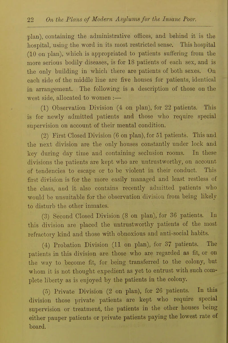 plan), containing the administrative offices, and behind it is tlie hospital, using the word in its most restricted sense. This hospital (10 on plan), which is appropriated to patients suffering from the more serious bodily diseases, is for 18 patients of each sex, and is the only building in which there are patients of both sexes. On each side of the middle line are five houses for patients, identical in arrangement. The following is a description of those on the west side, allocated to women :— (1) Observation Division (4 on plan), for 22 patients. This is for newly admitted patients and those who require special supervision on account of their mental condition. (2) First Closed Division (6 on plan), for 51 patients. This and the next division are the only houses constantly under lock and key during day time and containing seclusion rooms. In these divisions the patients are kept who are untrustworthy, on account of tendencies to escape or to be violent in their conduct. This first division is for the more easily managed and least restless of the class, aud it also contains recently admitted patients who would be unsuitable for the observation division from being likely to disturb the other inmates. (3) Second Closed Division (8 on plan), for 36 patients. In this division are placed the untrustworthy patients of the most refractory kind and those with obnoxious and anti-social habits. (4) Probation Division (11 on plan), for 37 patients. The patients in this division are those who are regarded as fit, or on the way to become fit, for being transferred to the colony, but whom it is not thought expedient as yet to entrust with such com- plete liberty as is enjoyed by the patients in the colony. (5) Private Division (2 on plan), for 26 patients. In this division those private patients are kept who require special supervision or treatment, the patients in the other houses being either pauper patients or private patients paying the lowest rate of board.