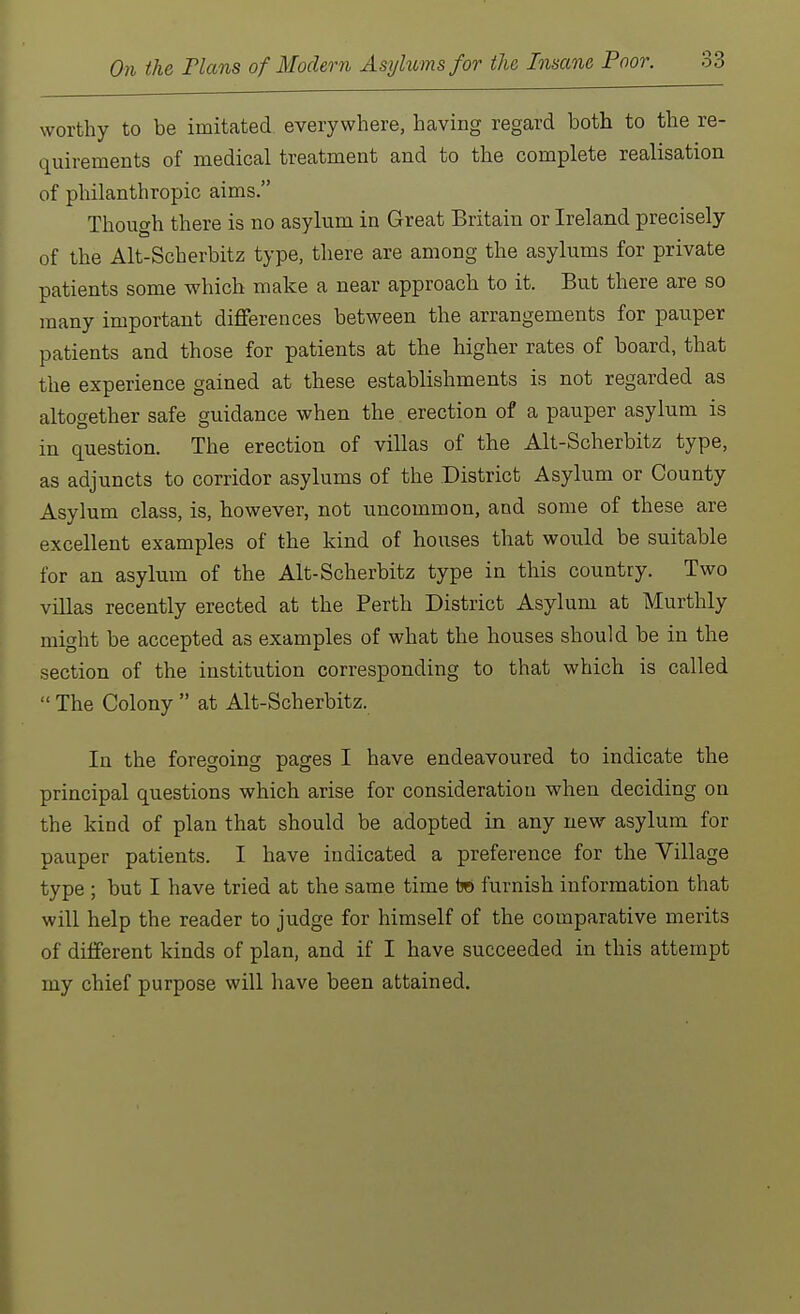 worthy to be imitated everywhere, having regard both to the re- quirements of medical treatment and to the complete realisation of philanthropic aims. Though there is no asylum in Great Britain or Ireland precisely of the Alt-Scherbitz type, there are among the asylums for private patients some which make a near approach to it. But there are so many important differences between the arrangements for pauper patients and those for patients at the higher rates of board, that the experience gained at these establishments is not regarded as altogether safe guidance when the erection of a pauper asylum is in question. The erection of villas of the Alt-Scherbitz type, as adjuncts to corridor asylums of the District Asylum or County Asylum class, is, however, not uncommon, and some of these are excellent examples of the kind of houses that would be suitable for an asylum of the Alt-Scherbitz type in this country. Two villas recently erected at the Perth District Asylum at Murthly might be accepted as examples of what the houses should be in the section of the institution corresponding to that which is called  The Colony  at Alt-Scherbitz. In the foregoing pages I have endeavoured to indicate the principal questions which arise for consideration when deciding on the kind of plan that should be adopted in any new asylum for pauper patients. I have indicated a preference for the Village type ; but I have tried at the same time tjo furnish information that will help the reader to judge for himself of the comparative merits of different kinds of plan, and if I have succeeded in this attempt my chief purpose will have been attained.