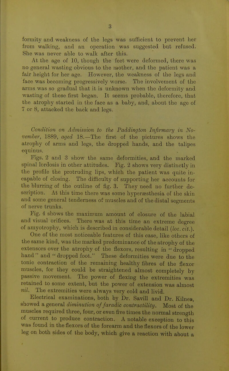 formity and weakness of the legs was sufficient to prevent her from walking, and an operation was suggested but refused. She was never able to walk after this. At the age of 10, though the feet were deformed, there was no general wasting obvious to the mother, and the patient was a fair height for her age. However, the weakness of the legs and face was becoming progressively worse. The involvement of the arms was so gradual that it is unknown when the deformity and wasting of these first began. It seems probable, therefore, that the atrophy started in the face as a baby, and, about the age of 7 or 8, attacked the back and legs. Condition on Admission to the Paddington Infirmary in No- vember, 1889, aged 18.—The first of the pictures shows the atrophy of arms and legs, the dropped hands, and the talipes equinus. Figs. 2 and 3 show the same deformities, and the marked spinal lordosis in other attitudes. Kg. 2 shows very distinctly in the profile the protruding lips, which the patient was quite in- capable of closing. The difficulty of supporting her accounts for the blurring of the outline of fig. 3. They need no further de- scription. At this time there was some hypersesthesia of the skin and some general tenderness of muscles and of the distal segments of nerve trunks. Fig. 4 shows the maximum amount of closure of the labial and visual orifices. There was at this time an extreme degree of amyotrophy, which is described in considerable detail (loc. cit.). One of the most noticeable features of this case, like others of the same kind, was the marked predominance of the atrophy of the extensors over the atrophy of the flexors, resulting in dropped hand and dropped foot. These deformities were due to the tonic contraction of the remaining healthy fibres of the flexor muscles, for they could be straightened almost completely by passive movement. The power of flexing the extremities was retained to some extent, but the power of extension was almost nil. The extremities were always very cold and livid. Electrical examinations, both by Dr. Savill and Dr. Kilneu, showed a general diminution of faradic contractility. Most of the muscles required three, four, or even five times the normal strength of current to produce contraction. A notable exception to this was found in the flexors of the forearm and the flexors of the lower leg on both sides of the body, which give a reaction with about a