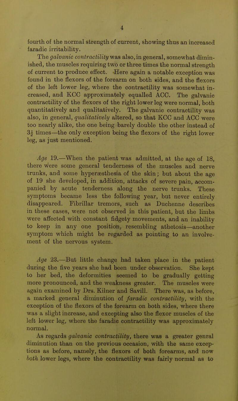 fourth of the normal strength of current, showing thus an increased faradic irritability. The galvanic contractilitywas also, in general, somewhat dimin- ished, the muscles requiring two or three times the normal strength of current to produce effect. Here again a notable exception was found in the flexors of the forearm on both sides, and the flexors of the left lower leg, where the contractility was somewhat in- creased, and KCC approximately equalled ACC. Tbe galvanic contractility of the flexors of the right lower leg were normal, both quantitatively and qualitatively. The galvanic contractility was also, in general, qualitatively altered, so that KCC and ACC were too nearly alike, the one being barely double the other instead of 3| times—the only exception being the flexors of the right lower leg, as just mentioned. Age 19.—When the patient was admitted, at the age of 18, there were some general tenderness of the muscles and nerve trunks, and some hyperesthesia of the skin; but about the age of 19 she developed, in addition, attacks of severe pain, accom- panied by acute tenderness along the nerve trunks. These symptoms became less the following year, but never entirely disappeared. Fibrillar tremors, such as Duchenne describes in these cases, were not observed in this patient, but the limbs were affected with constant fidgety movements, and an inability to keep in any one position, resembling athetosis—another symptom which might be regarded as pointing to an involve- ment of the nervous system. Age 23.—But little change had taken place in the patient during the five years she had been under observation. She kept to her bed, the deformities seemed to be gradually getting more pronounced, and the weakness greater. The muscles were again examined by Drs. Kilner and Savill. There was, as before, a marked general diminution of faradic contractility, with the exception of the flexors of the forearm on both sides, where there was a slight increase, and excepting also the flexor muscles of the left lower leg, where the faradic contractility was approximately normal. As regards galvanic contractility, there was a greater genral diminution than on the previous occasion, with the same excep- tions as before, namely, the flexors of both forearms, and now both lower legs, where the contractility was fairly normal as to