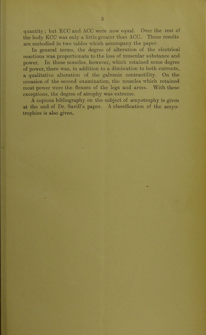5 quantity; but KCC and ACC were now equal. Over the rest of the body KCC was only a little greater than ACC. These results are embodied in two tables which accompany the paper. In geueral terms, the degree of alteration of the electrical reactions was proportionate to the loss of muscular substance and power. In those muscles, however, which retained some degree of power, there was, in addition to a diminution to both currents, a qualitative alteration of the galvanic contractility. On the occasion of the second examination, the muscles which retained most power were the flexors of the legs and arms. With these exceptions, the degree of atrophy was extreme. A copious bibliography on the subject of amyotrophy is given at the end of Dr. Savill's paper. A classification of the amyo- trophies is also given.