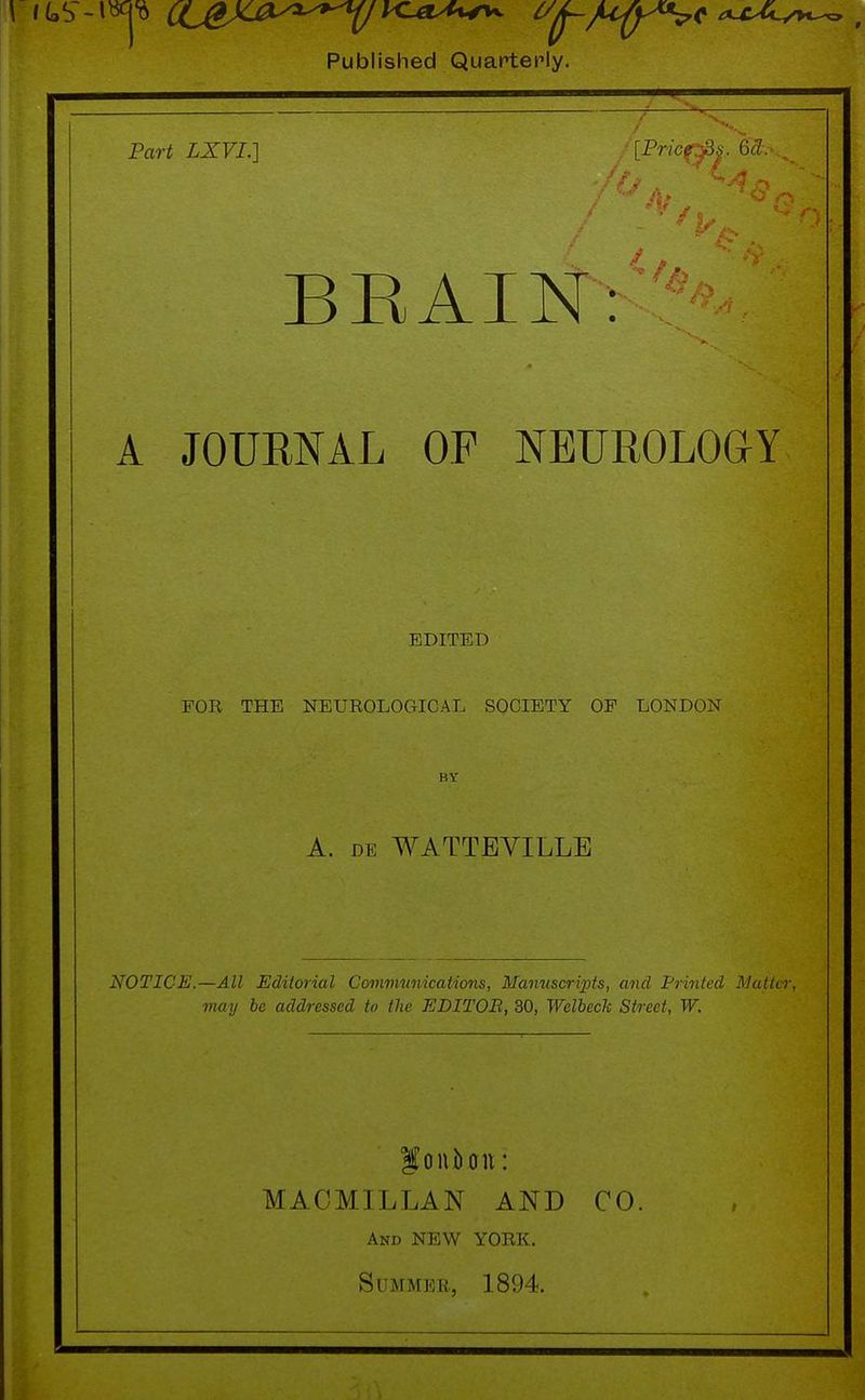 Published Quarterly. Part LXVL] /[Pricf^. 6% BRAIN: A JOURNAL OF NEUROLOGY EDITED FOR THE NEUROLOGICAL SOCIETY OP LONDON A. de WATTEVILLE NOTICE.—All Editorial Communications, Manuscripts, and Printed Matter, may be addressed to the EDITOR, 30, Welbeck Street, W. foniunt: MACMILLAN AND CO. And NEW YORK. Summer, 1894.