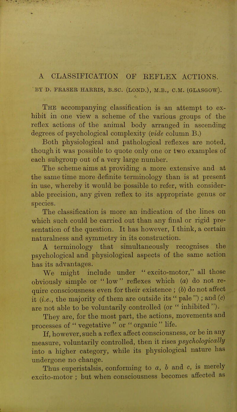 A CLASSIFICATION OF KEFLEX ACTIONS. BY D. FRASER HARRIS, B.SC. (LOND.), M.B., CM. (GLASGOW). The accompanying classification is an attempt to ex- hibit in one view a scheme of the various groups of the reflex actions of the animal body arranged in ascending degrees of psychological complexity (vide column B.) Both physiological and pathological reflexes are noted, though it was possible to quote only one or two examples of each subgroup out of a very large number. The scheme aims at providing a more extensive and at the same time more definite terminology than is at present in use, whereby it would be possible to refer, with consider- able precision, any given reflex to its appropriate genus or species. The classification is more an indication of the lines on which such could be carried out than any final or rigid pre- sentation of the question. It has however, I think, a certain naturalness and symmetry in its construction. A terminology that simultaneously recognises the psychological and physiological aspects of the same action has its advantages. We might include under  excito-motor, all those obviously simple or low reflexes which (a) do not re- quire consciousness even for their existence ; (b) do not affect it (i.e., the majority of them are outside its  pale ); and (c) are not able to be voluntarily controlled (or  inhibited ). They are, for the most part, the actions, movements and processes of  vegetative  or  organic  life. If, however, such a reflex affect consciousness, or be in any measure, voluntarily controlled, then it rises psychologically into a higher category, wbile its physiological nature has undergone no change. Thus euperistalsis, conforming to a, b and c, is merely excito-motor ; but when consciousness becomes affected as