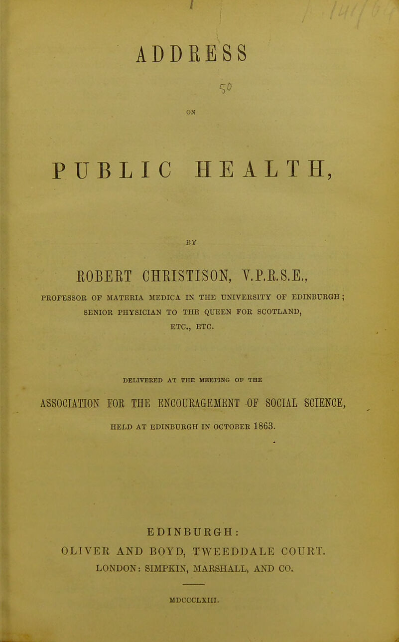 ADDRESS ^0 ON PUBLIC HEALTH, BY ROBEET CHRISTISON, V.P.E.S.E., PKOFESSOK OF MATERIA MEDICA IN THE UNIVERSITY OF EDINBURGH; SENIOR PHYSICIAN TO THE QUEEN FOR SCOTLAND, ETC., ETC. DELIVERED AT THE MEETING OF THE ASSOCUTION FOR THE ENCOURAGEMENT OF SOCIAL SCIENCE, HELD AT EDINBURGH IN OCTOBER 1863. EDINBURGH: OLIVER AND BOYD, TWEEDDALE COURT. LONDON: SIMPKIN, MARSHALL, AND CO. MDCCCLXIII.