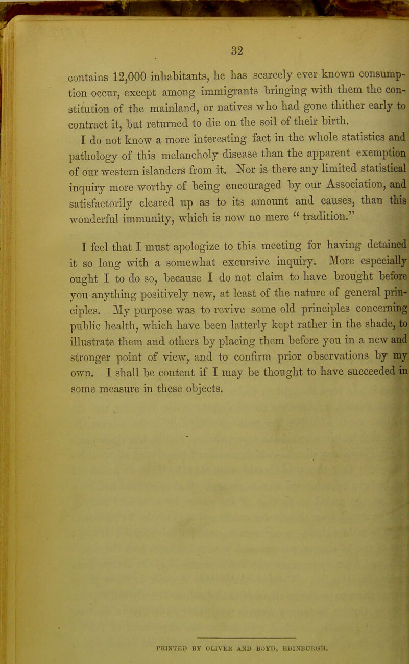 contains 12,000 inliaHtants, he has scarcely ever known consump- tion occur, except among immigi-ants bringing with them the con- stitution of the mainland, or natives who had gone thither early to contract it, but returned to die on the soil of their birth. I do not know a more interesting fact in the whole statistics and pathology of this melancholy disease than the apparent exemption of our western islanders from it. Nor is there any limited statistical inquiry more worthy of being encouraged by our Association, and satisfactorily cleared up as to its amount and causes, than this wonderful immunity, which is now no mere  tradition. I feel that I must apologize to this meeting for having detained it so long with a somewhat excursive inquiry. More especially ought I to do so, because I do not claim to have brought before you anything positively new, at least of the nature of general prin- ciples. My purpose was to revive some old principles concerning public health, which have been latterly kept rather in the shade, to illustrate them and others by placing them before you in a new and stronger point of view, and to confirm prior observations by my own. I shall be content if I may be thought to have succeeded in some measure in these objects. rniNTED BY OLIVEU AND BOVR, EDINBUKOH.