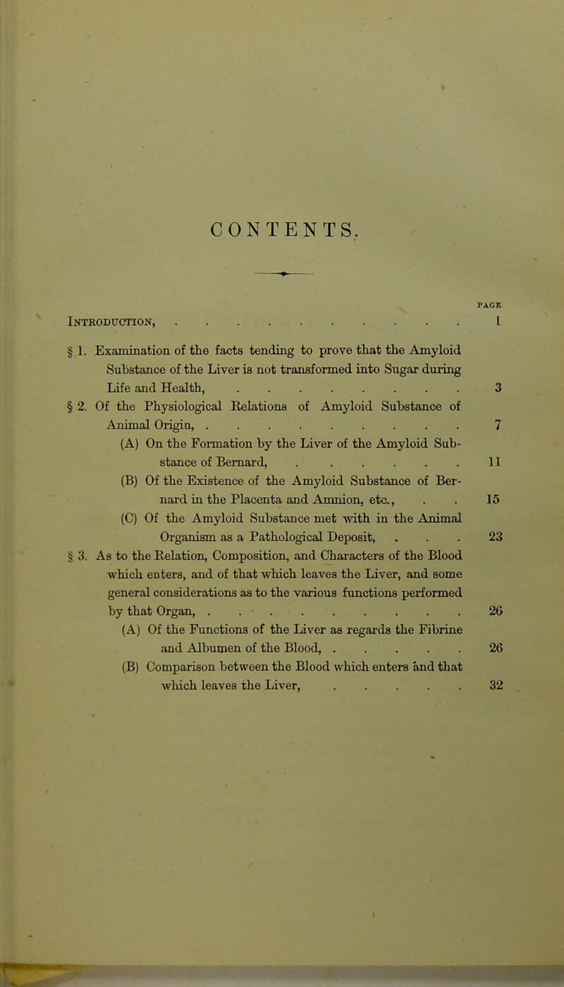 CONTENTS. ——»-— PAGE Introduction, 1 § I. Examination of the facts tending to prove that the Amyloid Substance of the Liver is not transformed into Sugar during Life and Health, 3 § 2. Of the Physiological Relations of Amyloid Substance of Animal Origin, 7 (A) On the Formation by the Liver of the Amyloid Sub- stance of Bernard, . . . . . . 11 (B) Of the Existence of the Amyloid Substance of Ber- nard in the Placenta and Amnion, etc., . . 15 (C) Of the Amyloid Substance met with in the Animal Organism as a Pathological Deposit, ... 23 § 3. As to the Relation, Composition, and Characters of the Blood which enters, and of that which leaves the Liver, and some general considerations as to the various functions performed by that Organ, . . • . 2G (A) Of the Functions of the Liver as regards the Fibrine and Albumen of the Blood, 26 (B) Comparison between the Blood which enters and that which leaves the Liver, 32