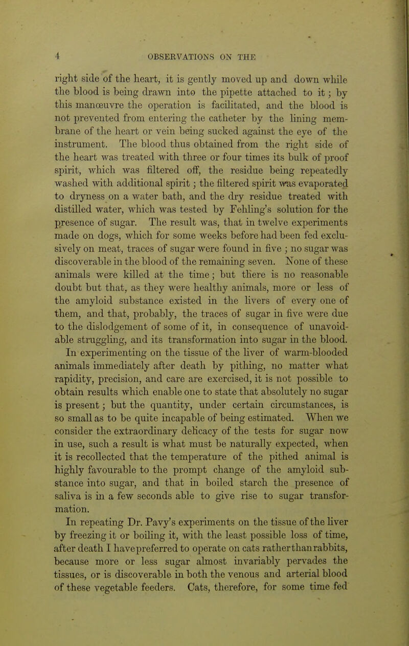 right side of the heart, it is gently moved up and down while the blood is being drawn into the pipette attached to it; by this manoeuvre the operation is facilitated, and the blood is not prevented from entering the catheter by the lining mem- brane of the heart or vein being sucked against the eye of the instrument. The blood thus obtained from the right side of the heart was treated with three or four times its bulk of proof spirit, which was filtered off, the residue being repeatedly washed with additional spirit; the filtered spirit was evaporated to dryness on a water bath, and the dry residue treated with distilled water, which was tested by Fehling's solution for the presence of sugar. The result was, that in twelve experiments made on dogs, which for some weeks before had been fed exclu- sively on meat, traces of sugar were found in five ; no sugar was discoverable in the blood of the remaining seven. None of these animals were killed at the time; but there is no reasonable doubt but that, as they were healthy animals, more or less of the amyloid substance existed in the livers of every one of them, and that, probably, the traces of sugar in five were due to the dislodgement of some of it, in consequence of unavoid- able struggling, and its transformation into sugar in the blood. In experimenting on the tissue of the liver of warm-blooded animals immediately after death by pithing, no matter what rapidity, precision, and care are exercised, it is not possible to obtain results which enable one to state that absolutely no sugar is present; but the quantity, under certain circumstances, is so small as to be quite incapable of being estimated. When we consider the extraordinary delicacy of the tests for sugar now in use, such a result is what must be naturally expected, when it is recollected that the temperature of the pithed animal is highly favourable to the prompt change of the amyloid sub- stance into sugar, and that in boiled starch the presence of saliva is in a few seconds able to give rise to sugar transfor- mation. In repeating Dr. Pavy's experiments on the tissue of the liver by freezing it or boiling it, with the least possible loss of time, after death I havepreferred to operate on cats rather than rabbits, because more or less sugar almost invariably pervades the tissues, or is discoverable in both the venous and arterial blood of these vegetable feeders. Cats, therefore, for some time fed
