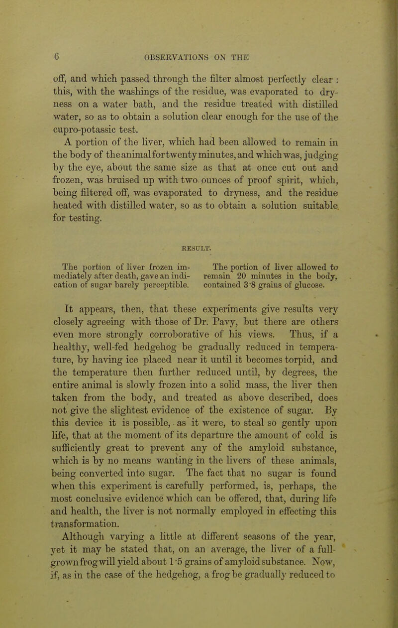 off, and which passed through the filter almost perfectly clear : this, with the washings of the residue, was evaporated to dry- ness on a water bath, and the residue treated with distilled water, so as to obtain a solution clear enough for the use of the cupro-potassic test. A portion of the liver, which had been allowed to remain in the body of theanimalfortwentyminutes, and which was, judging by the eye, about the same size as that at once cut out and frozen, was bruised up with two ounces of proof spirit, which, being filtered off, was evaporated to dryness, and the residue heated with distilled water, so as to obtain a solution suitable, for testing. RESULT. The portion of liver frozen im- The portion of liver allowed to mediately after death, gave an indi- remain 20 minutes in the hody, cation of sugar barely perceptible. contained 3 8 grains of glucose. It appears, then, that these experiments give results very closely agreeing with those of Dr. Pavy, but there are others even more strongly corroborative of his views. Thus, if a healthy, well-fed hedgehog be gradually reduced in tempera- ture, by having ice placed near it until it becomes torpid, and the temperature then further reduced until, by degrees, the entire animal is slowly frozen into a solid mass, the liver then taken from the body, and treated as above described, does not give the slightest evidence of the existence of sugar. By this device it is possible, • as it were, to steal so gently upon life, that at the moment of its departure the amount of cold is sufficiently great to prevent any of the amyloid substance, which is by no means wanting in the livers of these animals, being converted into sugar. The fact that no sugar is found when this experiment is carefully performed, is, perhaps, the most conclusive evidence which can be offered, that, during life and health, the liver is not normally employed in effecting this transformation. Although varying a little at different seasons of the year, yet it may be stated that, on an average, the liver of a full- grown frog will yield about 1 *5 grains of amyloid substance. Now, if, as in the case of the hedgehog, a frog be gradually reduced to