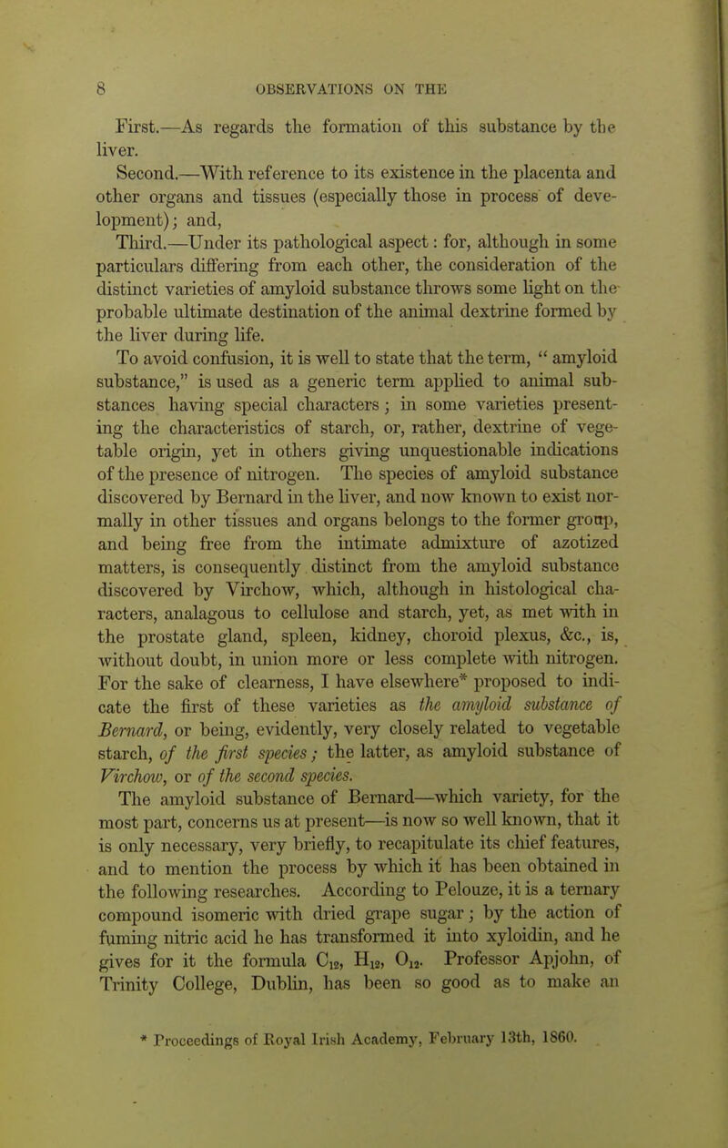 First.—As regards the formation of this substance by tbe liver. Second.—With reference to its existence in the placenta and other organs and tissues (especially those in process of deve- lopment); and, Third.—Under its pathological aspect: for, although in some particulars differing from each other, the consideration of the distinct varieties of amyloid substance throws some light on the probable ultimate destination of the animal dextrine formed by the liver during life. To avoid confusion, it is well to state that the term,  amyloid substance, is used as a generic term applied to animal sub- stances having special characters; in some varieties present- ing the characteristics of starch, or, rather, dextrine of vege- table origin, yet in others giving unquestionable indications of the presence of nitrogen. The species of amyloid substance discovered by Bernard in the liver, and now known to exist nor- mally in other tissues and organs belongs to the former group, and being free from the intimate admixture of azotized matters, is consequently distinct from the amyloid substance discovered by Virchow, which, although in histological cha- racters, analagous to cellulose and starch, yet, as met with in the prostate gland, spleen, kidney, choroid plexus, &c, is, without doubt, in union more or less complete with nitrogen. For the sake of clearness, I have elsewhere* proposed to indi- cate the first of these varieties as the amyloid substance of Bernard, or being, evidently, very closely related to vegetable starch, of tlie first species ; the latter, as amyloid substance of Virchow, or of the second species. The amyloid substance of Bernard—which variety, for the most part, concerns us at present—is now so well known, that it is only necessary, very briefly, to recapitulate its chief features, and to mention the process by which it has been obtained in the following researches. According to Pelouze, it is a ternary compound isomeric with dried grape sugar; by the action of fuming nitric acid he has transformed it into xyloidin, and he gives for it the formula Ci2, H12, Oi2. Professor Apjohn, of Trinity College, Dublin, has been so good as to make an