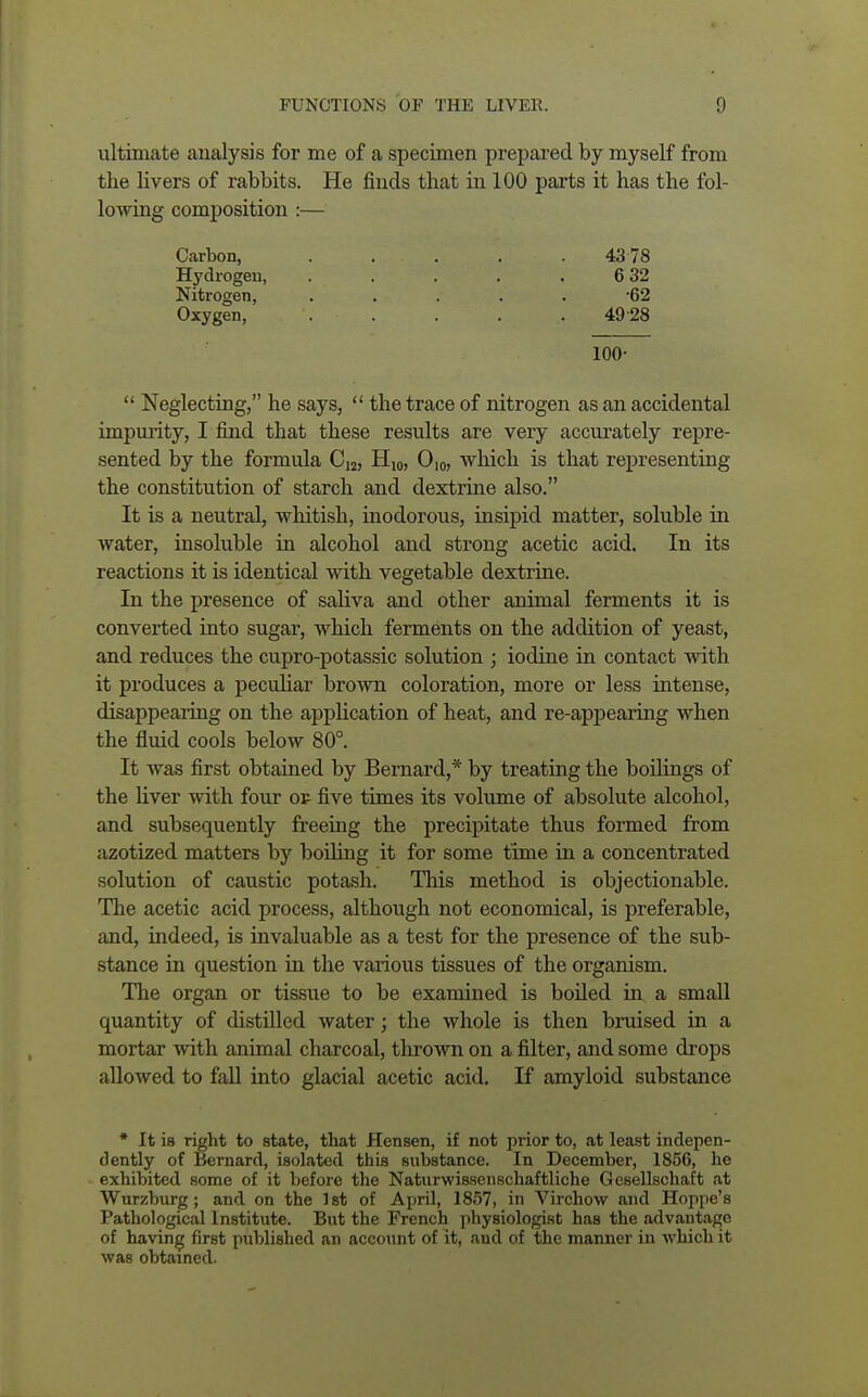 ultimate analysis for me of a specimen prepared by myself from the livers of rabbits. He finds that in 100 parts it has the fol- lowing composition :— Carbon, . . . . .43 78 Hydrogen, . . . . .6 32 Nitrogen, ..... -62 Oxygen, '. . . . .49 28 100-  Neglecting, he says,  the trace of nitrogen as an accidental impurity, I find that these results are very accurately repre- sented by the formula C12, H10, O10, which is that representing the constitution of starch and dextrine also. It is a neutral, whitish, inodorous, insipid matter, soluble in water, insoluble in alcohol and strong acetic acid. In its reactions it is identical with vegetable dextrine. In the presence of saliva and other animal ferments it is converted into sugar, which ferments on the addition of yeast, and reduces the cupro-potassic solution ; iodine in contact with it produces a peculiar brown coloration, more or less intense, disappearing on the application of heat, and re-appearing when the fluid cools below 80°. It was first obtained by Bernard,* by treating the boilings of the liver with four op five times its volume of absolute alcohol, and subsequently freeing the precipitate thus formed from azotized matters by boiling it for some time in a concentrated solution of caustic potash. This method is objectionable. The acetic acid process, although not economical, is preferable, and, indeed, is invaluable as a test for the presence of the sub- stance in question in the various tissues of the organism. The organ or tissue to be examined is boiled in a small quantity of distilled water; the whole is then bruised in a mortar with animal charcoal, thrown on a filter, and some drops allowed to fall into glacial acetic acid. If amyloid substance * It is right to state, that Hensen, if not prior to, at least indepen- dently of Bernard, isolated this substance. In December, 1856, he exhibited some of it before the Naturwissenschaftliche Gesellschaft at Wurzburg; and on the 1st of April, 1857, in Virchow and Hoppe's Pathological Institute. But the French physiologist has the advantage of having first published an account of it, and of the manner in which it was obtained.