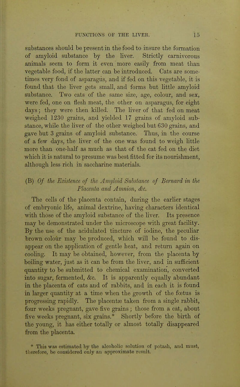 substances should be present in the food to insure the formation of amyloid substance by the liver. Strictly carnivorous animals seem to form it even more easily from meat than vegetable food, if the latter can be introduced. Cats are some- times very fond of asparagus, and if fed on this vegetable, it is found that the liver gets small, and forms but little amyloid substance. Two cats of the same size, age, colour, and sex, were fed, one on flesh meat, the other on asparagus, for eight days; they were then killed. The liver of that fed on meat weighed 1230 grains, and yielded 17 grains of amyloid sub- stance, while the liver of the other weighed but 630 grains, and gave but 3 grains of amyloid substance. Thus, in the course of a few days, the liver of the one was found to weigh little more than one-half as much as that of the cat fed on the diet which it is natural to presume was best fitted for its nourishment, although less rich in saccharine materials. (B) Of the Existence, of the Amyloid Substance of Bernard in the Placenta and Amnion, &c. The cells of the placenta contain, during the earlier stages of embryonic life, animal dextrine, having characters identical with those of the amyloid substance of the liver. Its presence may be demonstrated under the microscope with great facility. By the use of the acidulated tincture of iodine, the peculiar brown colour may be produced, which will be found to dis- appear on the application of gentle heat, and return again on cooling. It may be obtained, however, from the placenta by boding water, just as it can be from the liver, and in sufficient quantity to be submitted to chemical examination, converted into sugar, fermented, &c. It is apparently equally abundant in the placenta of cats and of rabbits, and in each it is found in larger quantity at a time when the growth of the foetus is progressing rapidly. The placentae taken from a single rabbit, four weeks pregnant, gave five grains; those from a cat, about five weeks pregnant, six grains.* Shortly before the birth of the young, it has either totally or almost totally disappeared from the placenta. * This wan estimated by the alcoholic solution of potash, and must, therefore, be considered only an approximate result.