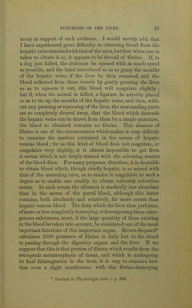 mony in support of such evidence. I would merely add, that I have experienced great difficulty in obtaining blood from the hepatic veinsunmixedwiththatof the cava,butthat when care is taken to obtain it so, it appears to be devoid of fibrine. If, in a dog just killed, the abdomen be opened with as much speed as possible, and the hand introduced so as to grasp the mouths of the hepatic veins, if the liver be then removed, and the blood collected from these vessels by gently pressing the liver so as to squeeze it out, this blood will coagulate slightly ; but if, when the animal is killed, a ligature be adroitly placed so as to tie up the mouths of the hepatic veins, and then, with- out any pressing or squeezing of the liver, the surrounding parts are so completely cleared away, that the blood winch distends the hepatic veins can be drawn from them by a simple puncture, the blood so obtained contains no fibrine. This absence of fibrine is one of the circumstances which makes it very difficult to examine the matters contained in the serum of hepatic venous blood ; for as this kind of blood does not coagulate, or coagulates very slightly, it is almost impossible • to get from it serum which is not deeply stained with the colouring matter of the blood discs. For many purposes, therefore, it is desirable to obtain blood which, though chiefly hepatic, is so mixed with that of the ascending cava, as to render it coagulable to such a degree as to enable one readily to obtain tolerably colourless serum. In such serum the albumen is markedly less abundant than in the serum of the portal blood, although this latter contains, both absolutely and relatively, far more serum than hepatic venous blood. The duty which the liver thus performs, of more or less completely destroying or decomposing-these nitro- genous substances, must, if the large quantity of them existing in the blood be taken into account, be considered one of the most important functions of this important organ. Brown-S6quard* calculates 2690 grammes of fibrine is daily lost to the blood in passing through the digestive organs and the liver. If we suppose that this is that portion of fibrine which results from the retrograde metamorphosis of tissue, and which is undergoing its final disintegration in the liver, it is easy to conceive how that even a slight interference with this fibrine-destroying