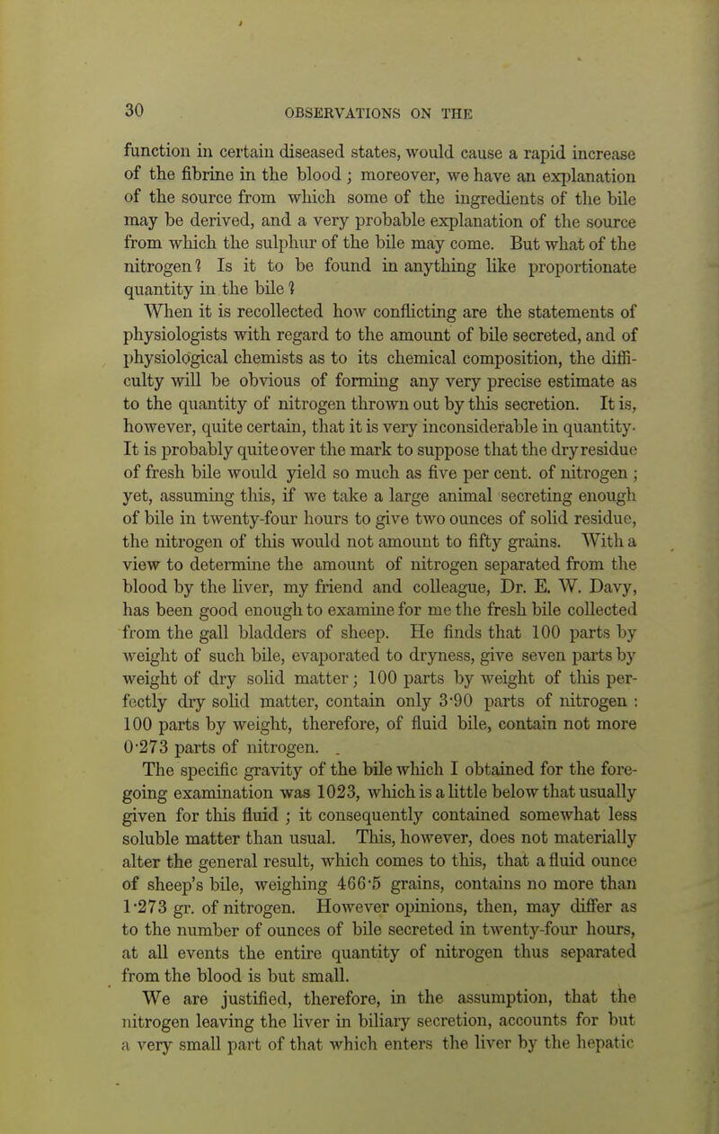 function in certain diseased states, would cause a rapid increase of the fibrine in the blood ; moreover, we have an explanation of the source from which some of the ingredients of the bile may be derived, and a very probable explanation of the source from which the sulphur of the bile may come. But what of the nitrogen 1 Is it to be found in anything like proportionate quantity in the bile 1 When it is recollected how conflicting are the statements of physiologists with regard to the amount of bile secreted, and of physiological chemists as to its chemical composition, the diffi- culty will be obvious of forming any very precise estimate as to the quantity of nitrogen thrown out by this secretion. It is, however, quite certain, that it is very inconsiderable in quantity- It is probably quite over the mark to suppose that the dry residue of fresh bile would yield so much as five per cent, of nitrogen ; yet, assuming this, if we take a large animal secreting enough of bile in twenty-four hours to give two ounces of solid residue, the nitrogen of this would not amount to fifty grains. With a view to determine the amount of nitrogen separated from the blood by the liver, my friend and colleague, Dr. E. W. Davy, has been good enough to examine for me the fresh bile collected from the gall bladders of sheep. He finds that 100 parts by weight of such bile, evaporated to dryness, give seven parts by weight of dry solid matter; 100 parts by weight of this per- fectly dry solid matter, contain only 3 '90 parts of nitrogen : 100 parts by weight, therefore, of fluid bile, contain not more 0- 273 parts of nitrogen. . The specific gravity of the bile which I obtained for the fore- going examination was 1023, which is a little below that usually given for this fluid ; it consequently contained somewhat less soluble matter than usual. This, however, does not materially alter the general result, which comes to this, that a fluid ounce of sheep's bile, weighing 466*5 grains, contains no more than 1- 273 gr. of nitrogen. However opinions, then, may differ as to the number of ounces of bile secreted in twenty-four hours, at all events the entire quantity of nitrogen thus separated from the blood is but small. We are justified, therefore, in the assumption, that the nitrogen leaving the liver in biliary secretion, accounts for but a very small part of that which enters the liver by the hepatic