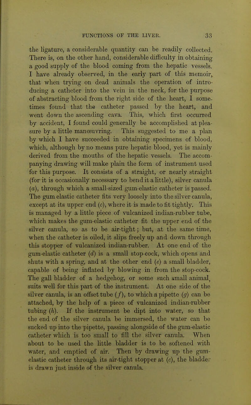 the ligature, a considerable quantity can be readily collected. There is, on the other hand, considerable difficulty in obtaining a good supply of the blood coming from the hepatic vessels. I have already observed, in the early part of this memoir, that when trying on dead animals the operation of intro- ducing a catheter into the vein in the neck, for the purpose of abstracting blood from the right side of the heart, I some- times found that the catheter passed by the heart, and went down the ascending cava. This, which first occurred by accident, I found could generally be accomplished at plea- sure by a little manoeuvring. This suggested to me a plan by which I have succeeded in obtaining specimens of blood, which, although by no means pure hepatic blood, yet is mainly derived from the mouths of the hepatic vessels. The accom- panying drawing will make plain the form of instrument used for this purpose. It consists of a straight, or nearly straight (for it is occasionally necessary to bend it a little), silver canula (a), through which a small-sized gum-elastic catheter is passed. The gum elastic catheter fits very loosely into the silver canula, except at its upper end (c), where it is made to fit tightly. This is managed by a little piece of vulcanized indian-rubber tube, which makes the gum-elastic catheter fit the upper end of the silver canula, so as to be air-tight; but, at the same time, when the catheter is oiled, it slips freely up and down through this stopper of vulcanized indian-rubber. At one end of the gum-elastic catheter (d) is a small stop-cock, which opens and shuts with a spring, and at the other end (e) a small bladder, capable of being inflated by blowing in from the stop-cock. The gall bladder of a hedgehog, or some such small animal, suits well for this part of the instrument. At one side of the silver canula, is an offset tube (/), to which a pipette (g) can be attached, by the help of a piece of vulcanized indian-rubber tubing (h). If the instrument be dipt into water, so that the end of the silver canula be immersed, the water can be sucked up into the pipette, passing alongside of the gum-elastic catheter which is too small to fill the silver canula. When about to be used the little bladder is to be softened with water, and emptied of air. Then by drawing up the gum- elastic catheter through its air-tight stopper at (c), the bladder is drawn just inside of the silver canula.