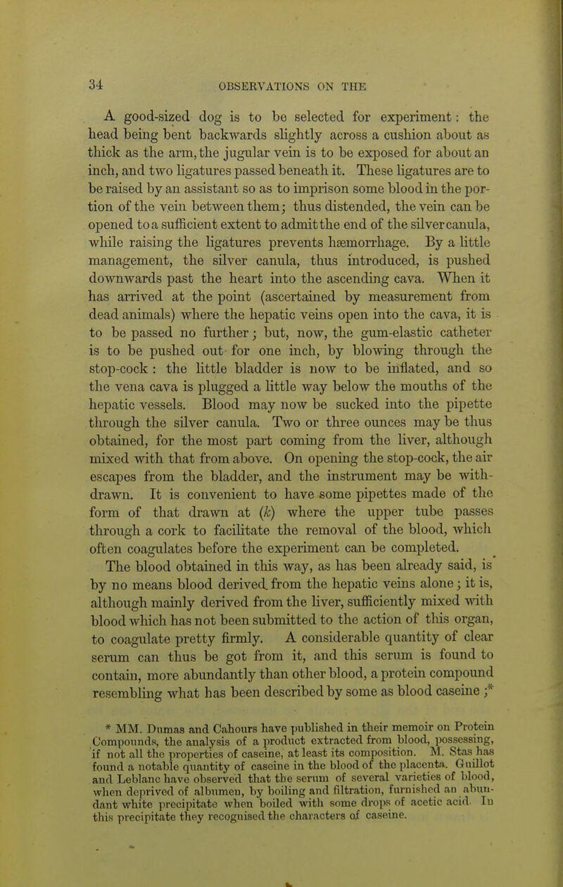 A good-sized dog is to be selected for experiment j the head being bent backwards slightly across a cushion about as thick as the arm, the jugular vein is to be exposed for about an inch, and two ligatures passed beneath it. These ligatures are to be raised by an assistant so as to imprison some blood in the por- tion of the vein between them; thus distended, the vein can be opened toa sufficient extent to admitthe end of the silvercanula, while raising the ligatures prevents haemorrhage. By a little management, the silver canula, thus introduced, is pushed downwards past the heart into the ascending cava. When it has arrived at the point (ascertained by measurement from dead animals) where the hepatic veins open into the cava, it is to be passed no further; but, now, the gum-elastic catheter is to be pushed out for one inch, by blowing through the stop-cock : the little bladder is now to be inflated, and so the vena cava is plugged a little way below the mouths of the hepatic vessels. Blood may now be sucked into the pipette through the silver canula. Two or three ounces may be thus obtained, for the most part coming from the liver, although mixed with that from above. On opening the stop-cock, the air escapes from the bladder, and the instrument may be with- drawn. It is convenient to have some pipettes made of the form of that drawn at (k) where the upper tube passes through a cork to facilitate the removal of the blood, which often coagulates before the experiment can be completed. The blood obtained in tins way, as has been already said, is by no means blood derived, from the hepatic veins alone; it is, although mainly derived from the liver, sufficiently mixed with blood which has not been submitted to the action of this organ, to coagulate pretty firmly. A considerable quantity of clear serum can thus be got from it, and this serum is found to contain, more abundantly than other blood, a protein compound resembling what has been described by some as blood caseine f * MM. Dumas and Cahonrs have published in their memoir on Protein Compounds, the analysis of a product extracted from blood, possessing, if not all the properties of caseine, at least its composition. M. Stas has found a notable quantity of caseine in the blood of the placenta. Guillot and Leblanc have observed that the serum of several varieties of blood, when deprived of albumen, by boiling and nitration, furnished an abun- dant white precipitate when boiled with some drops of acetic acid. In this precipitate they recognised the characters of caseine.