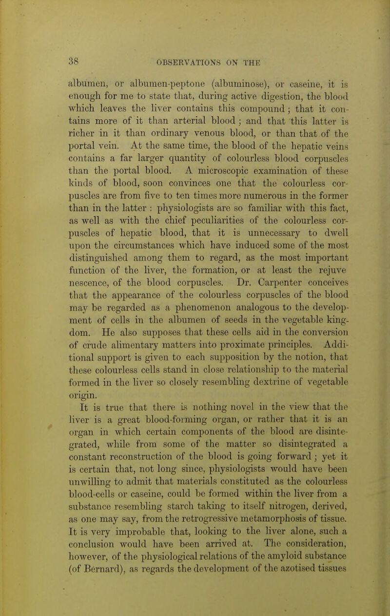 albumen, or albumen-peptone (albuminose), or caseine, it is enough for me to state that, during active digestion, the blood which leaves the liver contains this compound; that it con- tains more of it than arterial blood; and that this latter u richer in it than ordinary venous blood, or than that of the portal vein. At the same time, the blood of the hepatic veins contains a far larger quantity of colourless blood corpuscles than the portal blood. A microscopic examination of these kinds of blood, soon convinces one that the colourless cor- puscles are from five to ten times more numerous in the former than in the latter : physiologists are so familiar with this fact, as well as with the chief peculiarities of the colourless cor- puscles of hepatic blood, that it is unnecessary to dwell upon the circumstances which have induced some of the most distinguished among them to regard, as the most important function of the liver, the formation, or at least the rejuve nescence, of the blood corpuscles. Dr. Carpenter conceives that the appearance of the colourless corpuscles of the blood may be regarded as a phenomenon analogous to the develop- ment of cells in the albumen of seeds in the vegetable king- dom. He also supposes that these cells aid in the conversion of crude alimentary matters into proximate principles. Addi- tional support is given to each supposition by the notion, that these colourless cells stand in close relationship to the material formed in the liver so closely resembling dextrine of vegetable origin. It is true that there is nothing novel in the view that the liver is a great blood-forming organ, or rather that it is an organ in which certain components of the blood are disinte- grated, while from some of the matter so disintegrated a constant reconstruction of the blood is going forward; yet it is certain that, not long since, physiologists would have been unwilling to admit that materials constituted as the colourless blood-cells or caseine, could be formed within the liver from a substance resembling starch taking to itself nitrogen, derived, as one may say, from the retrogressive metamorphosis of tissue. It is very improbable that, looking to the liver alone, such a conclusion would have been arrived at. The consideration, however, of the physiological relations of the amyloid substance (of Bernard), as regards the development of the azotised tissues
