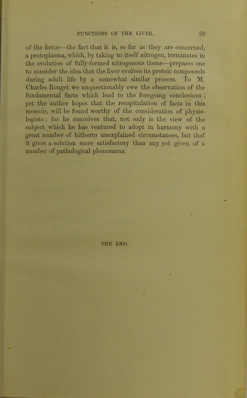 of the foetus—the fact that it is, so far as they are concerned, a protoplasma, which, by taking to itself nitrogen, terminates in the evolution of fully-formed nitrogenous tissue—prepares one to consider the idea that the liver evolves its proteic compounds during adult life by a somewhat similar process. To M. Charles Rouget we unquestionably owe the observation of the fundamental facts which lead to the foregoing conclusions ; yet the author hopes that the recapitulation of facts in this memoir, will be found worthy of the consideration of physio- logists ; for he conceives that, not only is the view of the subject which he has ventured to adopt in harmony with a great number of hitherto unexplained circumstances, but that it gives a solution more satisfactory than any yet given of a number of pathological phenomena. THE END.