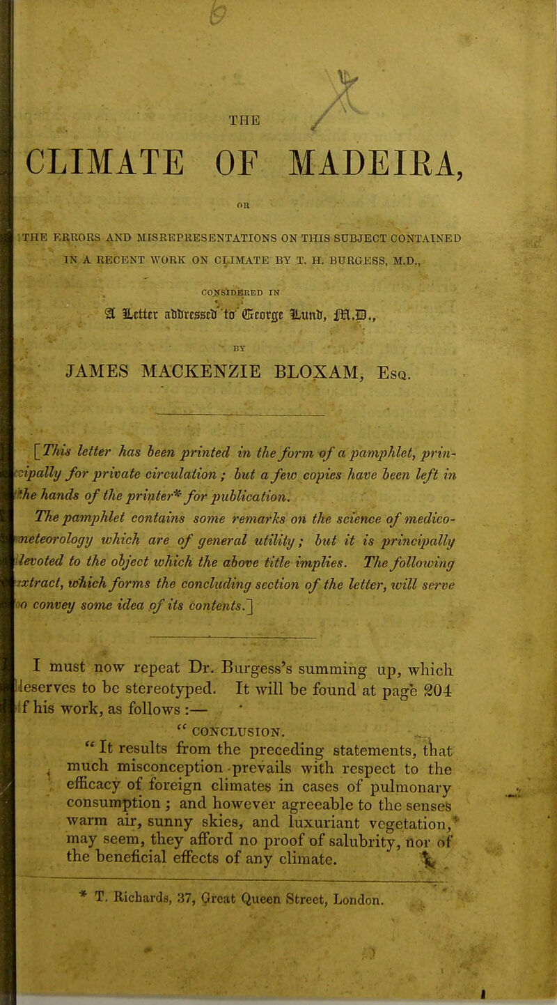 THE CLIMATE OF MADEIRA, on THE ERRORS AND MISREPRESENTATIONS ON THIS SUBJECT CONTAINED IN A RECENT WORK ON CLIMATE BY T. H. BURGESS, M.D., CONSIDERED IN 3 ilcttcr al)titcsscli''td'ffirorgE ILuittt, MM., EY JAMES MACKENZIE BLOXAM, Esq. [This letter has been printed in the form of a pamphlet, prin- cipally for private circulation ; but a feio copies have been left in the hands of the printer* for publication. The pamphlet contains some remarks on the science of medico- meteorology which are of general utility; but it is principally levoted to the object which the above title implies. The following extract, which forms the concluding section of the letter, ivill serve o convey some idea of its contents.] I must now repeat Dr. Burgess's summing up, which lescrves to be stereotyped. It will be found at page 204 if his work, as follows :—  CONCLUSION.  It results from the preceding statements, that much misconception -prevails with respect to the efficacy of foreign climates in cases of pulmonary consumption ; and however agreeable to the senses warm air, sunny skies, and luxuriant vegetation,* may seem, they afford no proof of salubrity, nor of' the beneficial effects of any climate. .% * T. Richards, 37, Great Queen Street, London.